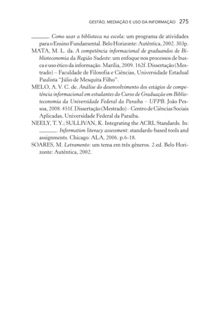 GESTÃO, MEDIAÇÃO E USO DA INFORMAÇÃO 275
. Como usar a biblioteca na escola: um programa de atividades
paraoEnsinoFundamental.BeloHorizonte:Autêntica,2002.303p.
MATA, M. L. da. A competência informacional de graduandos de Bi-
blioteconomia da Região Sudeste: um enfoque nos processos de bus-
ca e uso ético da informação. Marília, 2009. 162f. Dissertação (Mes-
trado) – Faculdade de Filosofia e Ciências, Universidade Estadual
Paulista “Júlio de Mesquita Filho”.
MELO, A.V. C. de. Análise do desenvolvimento dos estágios de compe-
tência informacional em estudantes do Curso de Graduação em Biblio-
teconomia da Universidade Federal da Paraíba – UFPB. João Pes-
soa,2008.451f.Dissertação(Mestrado)–CentrodeCiênciasSociais
Aplicadas, Universidade Federal da Paraíba.
NEELY, T.Y.; SULLIVAN, K. Integrating the ACRL Standards. In:
. Information literacy assessment: standards-based tools and
assignments. Chicago: ALA, 2006. p.6-18.
SOARES, M. Letramento: um tema em três gêneros. 2.ed. Belo Hori-
zonte: Autêntica, 2002.
 