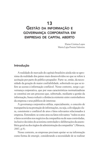 13
GESTÃO DA INFORMAÇÃO E
GOVERNANÇA CORPORATIVA EM
EMPRESAS DE CAPITAL ABERTO
Elaine Cristina Lopes
Marta Lígia PomimValentim
Introdução
A realidade do mercado de capitais brasileiro ainda não se apro-
xima da realidade dos países mais desenvolvidos no que se refere à
aceitação por parte do público poupador. Parte-se, então, da neces-
sidade da geração de maior confiabilidade, sobretudo no que se re-
fere ao acesso à informação confiável. Nesse contexto, surge a go-
vernança corporativa, que por suas características normatizadoras
se constitui em um processo que, sobretudo, mediante a gestão da
informação, busca reduzir a distância existente entre controladores
da empresa e seus públicos de interesse.
A governança corporativa utiliza, especialmente, o conceito de
transparência na prestação de informações, ou seja, a divulgação cla-
ra, consistente e confiável de atos e fatos relevantes relacionados à
empresa. Entendem-se como atos ou fatos relevantes “todos os atos
e fatos ocorridos nos negócios da companhia ou de suas controladas,
inclusive decisões do acionista controlador e deliberações da assem-
bleia geral ou dos órgãos de administração da companhia” (Abrasca,
2007, p.9).
Nesse contexto, as empresas precisam apoiar-se na informação
como forma de emergir, considerando a necessidade de se realizar
 