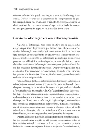278 MARTA VALENTIM (ORG.)
uma conexão entre a gestão estratégica e a comunicação organiza-
cional. Destaca-se que essa é a expressão de seus processos de ges-
tão, na medida em que cria não só o trânsito de informações entre as
distintas áreas da empresa, mas também permite um relacionamen-
to mais próximo entre as partes interessadas na empresa.
Gestão da informação em contextos empresariais
A gestão da informação tem como objetivo apoiar a gestão das
empresas por meio de processos que tornem mais eficientes e aces-
síveis a informação e sua articulação em todos os âmbitos, de modo
que a criação do conhecimento seja favorecida. Nesse sentido, im-
plantar modelos de gestão da informação permite que as empresas
possuamsubsídiosinformacionaisparaoprocessodecisório,poden-
do assim selecionar a informação relevante para apoiar todas as fa-
ses dos processos de tomada de decisão. Os processos pautados pela
gestão da informação contemplam todas as áreas de uma empresa,
isso porque a informação é elemento fundamental para os fazeres de
todas as rotinas empresariais.
Pela existência de fluxos informacionais, formais ou informais, a
informação perpassa todos os ambientes da empresa, fazendo parte
dos processos organizacionais de forma natural, podendo existir sob
a forma registrada e não registrada. Os fluxos formais são decorren-
tesdaprópriaestruturadaempresa,ouseja,rotinaseelementosapli-
cados aos fazeres produtivos, estando relacionados ao organograma
da empresa. Nesse caso, a informação registrada perpassa os siste-
mas formais da empresa: portais corporativos, intranets, relatórios,
registros, documentos contendo normas e códigos, entre outros. E
sob a forma não registrada por meio de reuniões, cursos e eventos
formalizados, mas não registrados em algum tipo de suporte.
Quantoaosfluxosinformais,essespodemsurgirespontaneamen-
te, por meio de uma reunião ou até mesmo em conversas entre os
funcionários, estando relacionados à estrutura intelectual de cada
indivíduo atuante na empresa. Ressalte-se que os fluxos informais,
 