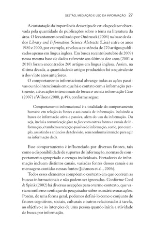 GESTÃO, MEDIAÇÃO E USO DA INFORMAÇÃO 27
Aconstataçãodaimportânciadessetipodeestudopodeserobser-
vada pela quantidade de publicações sobre o tema na literatura da
área. O levantamento realizado por Ondrusek (2004) na base de da-
dos Library and Information Science Abstracts (Lisa) entre os anos
1980 e 2000, por exemplo, revelou a existência de 270 artigos publi-
cados apenas em língua inglesa. Em busca recente (outubro de 2009)
nessa mesma base de dados referente aos últimos dez anos (2001 a
2010) foram encontrados 260 artigos em língua inglesa. Assim, na
última década, a quantidade de artigos produzidos foi o equivalente
à dos vinte anos anteriores.
O comportamento informacional abrange todas as ações passi-
vas ou não intencionais em que há o contato com a informação per-
tinente, até as ações intencionais de busca e uso da informação Case
(2007) eWilson (2000, p.49), conforme segue:
Comportamento informacional é a totalidade do comportamento
humano em relação às fontes e aos canais de informação, incluindo a
busca de informação ativa e passiva, além do uso da informação. Ou
seja, inclui a comunicação face to face com outras fontes e canais de in-
formação,etambémarecepçãopassivadeinformação,como,porexem-
plo, assistindo a anúncios de televisão, sem nenhuma intenção para agir
na informação dada.
Esse comportamento é influenciado por diversos fatores, tais
como a disponibilidade de suportes de informação, normas de com-
portamento apropriado e crenças individuais. Portadores de infor-
mação incluem distintos canais, variadas fontes desses canais e as
mensagens contidas nessas fontes (Johnson et al., 2006).
Todos esses elementos compõem o contexto em que ocorrem as
buscas informacionais e não podem ser ignorados. Conforme Cool
& Spink (2002) há diversas acepções para o termo contexto, que va-
riamconformeoenfoquedopesquisadorsobreousuárioesuasações.
Porém, de uma forma geral, podemos defini-lo como o conjunto de
fatores cognitivos, sociais, culturais e outros relacionados à tarefa,
ao objetivo e às intenções de uma pessoa quando inicia a atividade
de busca por informação.
 