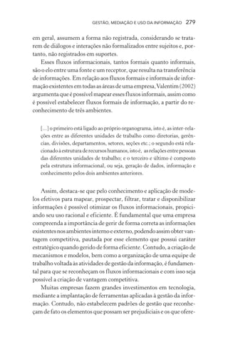 GESTÃO, MEDIAÇÃO E USO DA INFORMAÇÃO 279
em geral, assumem a forma não registrada, considerando se trata-
rem de diálogos e interações não formalizados entre sujeitos e, por-
tanto, não registrados em suportes.
Esses fluxos informacionais, tantos formais quanto informais,
são o elo entre uma fonte e um receptor, que resulta na transferência
de informações. Em relação aos fluxos formais e informais de infor-
mação existentes em todas as áreas de uma empresa,Valentim (2002)
argumentaqueépossívelmapearessesfluxosinformais,assimcomo
é possível estabelecer fluxos formais de informação, a partir do re-
conhecimento de três ambientes.
[...] o primeiro está ligado ao próprio organograma, isto é, as inter-rela-
ções entre as diferentes unidades de trabalho como diretorias, gerên-
cias, divisões, departamentos, setores, seções etc.; o segundo está rela-
cionadoàestruturaderecursoshumanos,istoé, asrelaçõesentrepessoas
das diferentes unidades de trabalho; e o terceiro e último é composto
pela estrutura informacional, ou seja, geração de dados, informação e
conhecimento pelos dois ambientes anteriores.
Assim, destaca-se que pelo conhecimento e aplicação de mode-
los efetivos para mapear, prospectar, filtrar, tratar e disponibilizar
informações é possível otimizar os fluxos informacionais, propici-
ando seu uso racional e eficiente. É fundamental que uma empresa
compreenda a importância de gerir de forma correta as informações
existentesnosambientesinternoeexterno,podendoassimobtervan-
tagem competitiva, pautada por esse elemento que possui caráter
estratégico quando gerido de forma eficiente. Contudo, a criação de
mecanismos e modelos, bem como a organização de uma equipe de
trabalho voltada às atividades de gestão da informação, é fundamen-
tal para que se reconheçam os fluxos informacionais e com isso seja
possível a criação de vantagem competitiva.
Muitas empresas fazem grandes investimentos em tecnologia,
mediante a implantação de ferramentas aplicadas à gestão da infor-
mação. Contudo, não estabelecem padrões de gestão que reconhe-
çam de fato os elementos que possam ser prejudiciais e os que ofere-
 