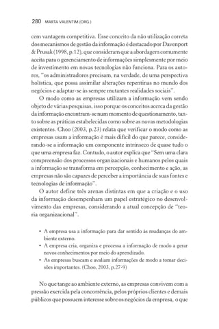 280 MARTA VALENTIM (ORG.)
cem vantagem competitiva. Esse conceito da não utilização correta
dos mecanismos de gestão da informação é destacado por Davenport
&Prusak(1998,p.12),queconsideramqueaabordagemcomumente
aceita para o gerenciamento de informações simplesmente por meio
de investimento em novas tecnologias não funciona. Para os auto-
res, “os administradores precisam, na verdade, de uma perspectiva
holística, que possa assimilar alterações repentinas no mundo dos
negócios e adaptar-se às sempre mutantes realidades sociais”.
O modo como as empresas utilizam a informação vem sendo
objeto de várias pesquisas, isso porque os conceitos acerca da gestão
dainformaçãoencontram-senummomentodequestionamento,tan-
to sobre as práticas estabelecidas como sobre as novas metodologias
existentes. Choo (2003, p.23) relata que verificar o modo como as
empresas usam a informação é mais difícil do que parece, conside-
rando-se a informação um componente intrínseco de quase tudo o
que uma empresa faz. Contudo, o autor explica que “Sem uma clara
compreensão dos processos organizacionais e humanos pelos quais
a informação se transforma em percepção, conhecimento e ação, as
empresas não são capazes de perceber a importância de suas fontes e
tecnologias de informação”.
O autor define três arenas distintas em que a criação e o uso
da informação desempenham um papel estratégico no desenvol-
vimento das empresas, considerando a atual concepção de “teo-
ria organizacional”.
• A empresa usa a informação para dar sentido às mudanças do am-
biente externo.
• A empresa cria, organiza e processa a informação de modo a gerar
novos conhecimentos por meio do aprendizado.
• As empresas buscam e avaliam informações de modo a tomar deci-
sões importantes. (Choo, 2003, p.27-9)
No que tange ao ambiente externo, as empresas convivem com a
pressão exercida pela concorrência, pelos próprios clientes e demais
públicos que possuem interesse sobre os negócios da empresa, o que
 