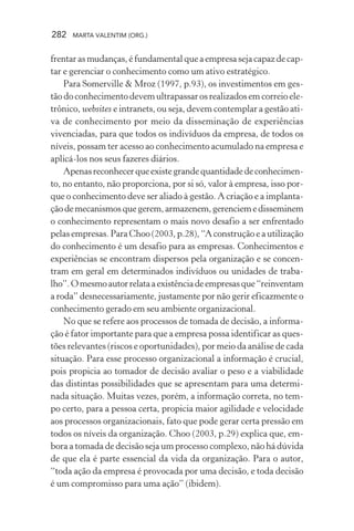 282 MARTA VALENTIM (ORG.)
frentarasmudanças,éfundamentalqueaempresasejacapazdecap-
tar e gerenciar o conhecimento como um ativo estratégico.
Para Somerville & Mroz (1997, p.93), os investimentos em ges-
tão do conhecimento devem ultrapassar os realizados em correio ele-
trônico, websites e intranets, ou seja, devem contemplar a gestão ati-
va de conhecimento por meio da disseminação de experiências
vivenciadas, para que todos os indivíduos da empresa, de todos os
níveis, possam ter acesso ao conhecimento acumulado na empresa e
aplicá-los nos seus fazeres diários.
Apenasreconhecerqueexistegrandequantidadedeconhecimen-
to, no entanto, não proporciona, por si só, valor à empresa, isso por-
que o conhecimento deve ser aliado à gestão. A criação e a implanta-
çãodemecanismosquegerem,armazenem,gerenciemedisseminem
o conhecimento representam o mais novo desafio a ser enfrentado
pelas empresas. Para Choo (2003, p.28), “A construção e a utilização
do conhecimento é um desafio para as empresas. Conhecimentos e
experiências se encontram dispersos pela organização e se concen-
tram em geral em determinados indivíduos ou unidades de traba-
lho”.Omesmoautorrelataaexistênciadeempresasque“reinventam
a roda” desnecessariamente, justamente por não gerir eficazmente o
conhecimento gerado em seu ambiente organizacional.
No que se refere aos processos de tomada de decisão, a informa-
ção é fator importante para que a empresa possa identificar as ques-
tões relevantes (riscos e oportunidades), por meio da análise de cada
situação. Para esse processo organizacional a informação é crucial,
pois propicia ao tomador de decisão avaliar o peso e a viabilidade
das distintas possibilidades que se apresentam para uma determi-
nada situação. Muitas vezes, porém, a informação correta, no tem-
po certo, para a pessoa certa, propicia maior agilidade e velocidade
aos processos organizacionais, fato que pode gerar certa pressão em
todos os níveis da organização. Choo (2003, p.29) explica que, em-
bora a tomada de decisão seja um processo complexo, não há dúvida
de que ela é parte essencial da vida da organização. Para o autor,
“toda ação da empresa é provocada por uma decisão, e toda decisão
é um compromisso para uma ação” (ibidem).
 