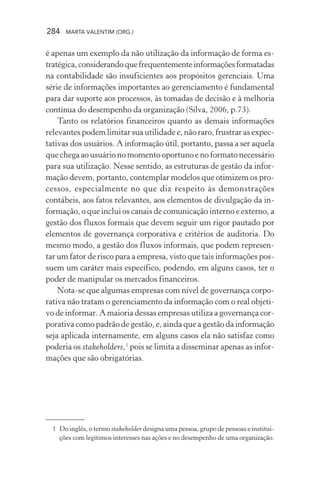 284 MARTA VALENTIM (ORG.)
é apenas um exemplo da não utilização da informação de forma es-
tratégica,considerandoquefrequentementeinformaçõesformatadas
na contabilidade são insuficientes aos propósitos gerenciais. Uma
série de informações importantes ao gerenciamento é fundamental
para dar suporte aos processos, às tomadas de decisão e à melhoria
contínua do desempenho da organização (Silva, 2006, p.73).
Tanto os relatórios financeiros quanto as demais informações
relevantes podem limitar sua utilidade e, não raro, frustrar as expec-
tativas dos usuários. A informação útil, portanto, passa a ser aquela
que chega ao usuário no momento oportuno e no formato necessário
para sua utilização. Nesse sentido, as estruturas de gestão da infor-
mação devem, portanto, contemplar modelos que otimizem os pro-
cessos, especialmente no que diz respeito às demonstrações
contábeis, aos fatos relevantes, aos elementos de divulgação da in-
formação, o que inclui os canais de comunicação interno e externo, a
gestão dos fluxos formais que devem seguir um rigor pautado por
elementos de governança corporativa e critérios de auditoria. Do
mesmo modo, a gestão dos fluxos informais, que podem represen-
tar um fator de risco para a empresa, visto que tais informações pos-
suem um caráter mais específico, podendo, em alguns casos, ter o
poder de manipular os mercados financeiros.
Nota-se que algumas empresas com nível de governança corpo-
rativa não tratam o gerenciamento da informação com o real objeti-
vo de informar. A maioria dessas empresas utiliza a governança cor-
porativa como padrão de gestão, e, ainda que a gestão da informação
seja aplicada internamente, em alguns casos ela não satisfaz como
poderia os stakeholders,1
pois se limita a disseminar apenas as infor-
mações que são obrigatórias.
1 Do inglês, o termo stakeholder designa uma pessoa, grupo de pessoas e institui-
ções com legítimos interesses nas ações e no desempenho de uma organização.
 