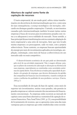 GESTÃO, MEDIAÇÃO E USO DA INFORMAÇÃO 285
Abertura de capital como fonte de
captação de recursos
O meio empresarial, de um modo geral, sofreu várias transfor-
mações em decorrência da internacionalização que teve, como uma
de suas consequências, o avanço tecnológico e de inovações, colo-
cando em destaque grandes corporações. Contudo, os movimentos
causados pela internacionalização também levaram tantas outras
empresas à busca de recursos para investimentos pesados com vis-
tas a se adequarem à nova realidade do mercado. Nesse sentido, a
base principal dessas transformações está na constante adaptação do
meio empresarial a uma série de inovações, fator que tem levado
muitas empresas a se preocuparem, cada vez mais, com a própria
sobrevivência. Nesse contexto, as empresas buscam oportunidade
de emergir por meio de investimentos aplicados em tecnologia, am-
pliação, contratação, como meio de buscar a sobrevivência em um
mercado cada vez mais competitivo.
O desenvolvimento econômico de um país pode ser determinado
pelo nível de sua atividade empresarial. Não é exagero afirmar, pois,
que os pilares da economia de cada nação se alicerçam na eficiência de
suas empresas, especialmente as constituídas como sociedades anôni-
mas de capital aberto. Essa eficiência se traduz pela capacidade de pro-
dução e de geração de empregos, que decorre diretamente da aptidão
das companhias de financiar seus investimentos, visando à redução de
custos e melhorias da qualidade de seus produtos e serviços. (Garcia,
2005 p.7)
Essa necessidade de elevação da base de capital, como meio de
suportar tais investimentos, muitas vezes pesados, não permite às
grandes empresas se valerem somente dos mecanismos de financia-
mento convencionais. As empresas então recorrem ao mercado de
capitais como uma fonte alternativa e sustentável de captação de re-
cursos financeiros. Para Assaf Neto (2001, p.23), essa possibilidade
de levantamento de recursos, que se apresenta como uma das mais
vantajosas para as empresas que estão estabelecidas como socieda-
 