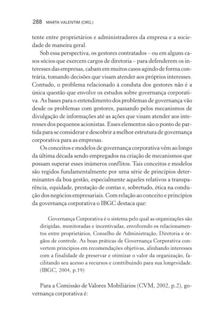 288 MARTA VALENTIM (ORG.)
tente entre proprietários e administradores da empresa e a socie-
dade de maneira geral.
Sob essa perspectiva, os gestores contratados – ou em alguns ca-
sos sócios que exercem cargos de diretoria – para defenderem os in-
teresses das empresas, cabam em muitos casos agindo de forma con-
trária, tomando decisões que visam atender aos próprios interesses.
Contudo, o problema relacionado à conduta dos gestores não é a
única questão que envolve os estudos sobre governança corporati-
va. As bases para o entendimento dos problemas de governança vão
desde os problemas com gestores, passando pelos mecanismos de
divulgação de informações até as ações que visam atender aos inte-
resses dos pequenos acionistas. Esses elementos são o ponto de par-
tida para se considerar e descobrir a melhor estrutura de governança
corporativa para as empresas.
Os conceitos e modelos de governança corporativa vêm ao longo
da última década sendo empregados na criação de mecanismos que
possam superar esses inúmeros conflitos. Tais conceitos e modelos
são regidos fundamentalmente por uma série de princípios deter-
minantes da boa gestão, especialmente aqueles relativos a transpa-
rência, equidade, prestação de contas e, sobretudo, ética na condu-
ção dos negócios empresariais. Com relação ao conceito e princípios
da governança corporativa o IBGC destaca que:
Governança Corporativa é o sistema pelo qual as organizações são
dirigidas, monitoradas e incentivadas, envolvendo os relacionamen-
tos entre proprietários, Conselho de Administração, Diretoria e ór-
gãos de controle. As boas práticas de Governança Corporativa con-
vertem princípios em recomendações objetivas, alinhando interesses
com a finalidade de preservar e otimizar o valor da organização, fa-
cilitando seu acesso a recursos e contribuindo para sua longevidade.
(IBGC, 2004, p.19)
Para a Comissão de Valores Mobiliários (CVM, 2002, p.2), go-
vernança corporativa é:
 