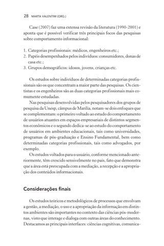 28 MARTA VALENTIM (ORG.)
Case (2007) faz uma extensa revisão da literatura (1990-2001) e
aponta que é possível verificar três principais focos das pesquisas
sobre comportamento informacional:
1. Categorias profissionais: médicos, engenheiros etc.;
2. Papéisdesempenhadospelosindivíduos:consumidores,donasde
casa etc.;
3. Grupos demográficos: idosos, jovens, crianças etc.
Os estudos sobre indivíduos de determinadas categorias profis-
sionais são os que concentram a maior parte das pesquisas. Os cien-
tistas e os engenheiros são as duas categorias profissionais mais co-
mumente estudadas.
Nas pesquisas desenvolvidas pelos pesquisadores dos grupos de
pesquisa da Unesp, câmpus de Marília, notam-se dois enfoques que
se complementam: o primeiro voltado ao estudo do comportamento
de usuários atuantes em espaços empresariais de distintos segmen-
tos econômicos e o segundo dedica-se ao estudo do comportamento
de usuários em ambientes educacionais, tais como universidades,
programas de pós-graduação e Ensino Fundamental, bem como
determinadas categorias profissionais, tais como advogados, por
exemplo.
Os estudos voltados para o usuário, conforme mencionado ante-
riormente, têm crescido sensivelmente no país, fato que demonstra
que a área está preocupada com a mediação, a recepção e a apropria-
ção dos conteúdos informacionais.
Considerações finais
Os estudos teóricos e metodológicos de processos que envolvam
a gestão, a mediação, o uso e a apropriação da informação em distin-
tos ambientes são importantes no contexto das ciências pós-moder-
nas, visto que interage e dialoga com outras áreas do conhecimento.
Destacamos as principais interfaces: ciências cognitivas, comunica-
 