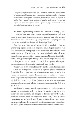 GESTÃO, MEDIAÇÃO E USO DA INFORMAÇÃO 289
o conjunto de práticas que tem por finalidade otimizar o desempenho
de uma companhia ao proteger todas as partes interessadas, tais como
investidores, empregados e credores, facilitando o acesso ao capital. A
análise das práticas de governança corporativa aplicada ao mercado de
capitaisenvolve,principalmente,transparência,equidadedetratamento
dos acionistas e prestação de contas.
Ao definir a governança corporativa, Shleifer & Vishny (1997,
p.737) argumentam que a governança corporativa deve ser utilizada
como um conjunto de mecanismos, por meio do qual o fornecedor
de recursos, que é o investidor, possa garantir a obtenção para si do
retorno sobre seu investimento de forma igualitária.
Essa interação entre investimento e retorno igualitário entre os
acionistas perpassa o conceito da gestão pautada por critérios cujo
foco é a separação entre propriedade e controle, de modo que todos
os sócios tenham direitos iguais e que os majoritários não utilizem o
controlecomomeiodeobtervantagensparasi.Nessesentido,Siffert
Filho (1998, p.125) argumenta que as questões de governança cor-
porativa ganham maior relevância a partir do surgimento de organi-
zações, nas quais há separação entre controle e gestão.
A separação de propriedade e controle entre acionistas e gestores,
por meio da oferta pública de ações, fez que surgisse a necessidade
de criação de mecanismos que alinhassem gestores e acionistas, a
fim de atender aos interesses dos acionistas por parte dos controla-
dores. A governança corporativa insere-se nessa temática, podendo
ser definida como um conjunto de mecanismos internos e externos
que visam harmonizar a relação entre gestores e acionistas (Silveira,
2002, p.2).
Asdiscussõessobreatemáticagovernançacorporativaenvolvem,
sobretudo, a necessidade de criação de mecanismos que assegurem
os direitos dos acionistas em relação às decisões corporativas. Es-
cândalos recentes como das empresas WordCom, Xerox e Enron,
envolvendo a manipulação das demonstrações financeiras, propa-
garam no ambiente de mercado de capitais uma crise de credibilida-
de. Essas grandes empresas americanas consideradas sólidas causa-
 