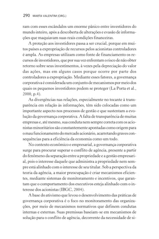 290 MARTA VALENTIM (ORG.)
ram com esses escândalos um enorme pânico entre investidores do
mundo inteiro, após a descoberta de alterações e evasão de informa-
ções que maquiavam suas reais condições financeiras.
A proteção aos investidores passa a ser crucial, porque em mui-
tos países a expropriação de recursos pelos acionistas controladores
é ampla. As empresas utilizam como fonte de financiamento os re-
cursosdeinvestidores,queporsuavezenfrentamoriscodenãoobter
retorno sobre seus investimentos, à vezes pela depreciação do valor
das ações, mas em alguns casos porque ocorre por parte dos
controladores a expropriação. Mediante esses fatores, a governança
corporativa é considerada um conjunto de mecanismos por meio dos
quais os pequenos investidores podem se proteger (La Porta et al.,
2000, p.4).
As divergências nas relações, especialmente no tocante à trans-
parência em relação às informações, têm sido colocadas como um
importante aspecto nos processos de gestão e que sustentam a evo-
lução da governança corporativa. A falta de transparência de muitas
empresase,atémesmo,suacondutanemsemprecorretacomosacio-
nistasminoritáriossãoconstantementeapontadascomoorigempara
omaufuncionamentodomercadoacionário,acarretandogravescon-
sequências para a eficiência da economia como um todo.
No contexto econômico e empresarial, a governança corporativa
surge para procurar superar o conflito de agência, presente a partir
do fenômeno da separação entre a propriedade e a gestão empresari-
al, pois o interesse daquele que administra a propriedade nem sem-
pre está alinhado com o interesse de seu titular. Sob a perspectiva da
teoria da agência, a maior preocupação é criar mecanismos eficien-
tes, mediante sistemas de monitoramento e incentivos, que garan-
tam que o comportamento dos executivos esteja alinhado com o in-
teresse dos acionistas (IBGC, 2004).
A base do ativismo que levou o desenvolvimento das práticas de
governança corporativa é o foco no monitoramento das organiza-
ções, por meio de mecanismos normativos que definem condutas
internas e externas. Suas premissas baseiam-se em mecanismos de
solução para o conflito de agência, decorrente da necessidade de si-
 