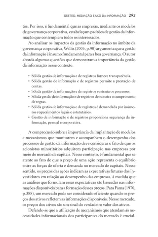 GESTÃO, MEDIAÇÃO E USO DA INFORMAÇÃO 293
tos. Por isso, é fundamental que as empresas, mediante os modelos
de governança corporativa, estabeleçam padrões de gestão da infor-
mação que contemplem todos os interessados.
Ao analisar os impactos da gestão da informação no âmbito da
governança corporativa,Willis (2005, p.90) argumenta que a gestão
dainformaçãoéinsumofundamentalparaaboagovernança.Oautor
aborda algumas questões que demonstram a importância da gestão
da informação nesse contexto.
• Sólida gestão de informação e de registros fornece transparência.
• Sólida gestão de informação e de registros permite a prestação de
contas.
• Sólida gestão de informação e de registros sustenta os processos.
• Sólida gestão de informação e de registros demonstra o cumprimento
de regras.
• Sólida gestão de informação e de registros é demandada por inúme-
ros requerimentos legais e estatutários.
• Gestão de informação e de registros proporciona segurança da in-
formação, pessoal e corporativa.
A compreensão sobre a importância da implantação de modelos
e mecanismos que monitorem e acompanhem o desempenho dos
processos de gestão da informação deve considerar o fato de que os
acionistas minoritários adquirem participação nas empresas por
meio do mercado de capitais. Nesse contexto, é fundamental que se
atente ao fato de que o preço de uma ação representa o equilíbrio
entre as forças de oferta e demanda no mercado de capitais. Nesse
sentido, os preços das ações indicam as expectativas futuras dos in-
vestidores em relação ao desempenho das empresas, à medida que
as análises que formulam essas expectativas são baseadas nas infor-
mações disponíveis para a formação desses preços. Para Fama (1970,
p.388), um mercado pode ser considerado eficiente quando os pre-
ços dos ativos refletem as informações disponíveis. Nesse mercado,
os preços dos ativos são um sinal do verdadeiro valor dos ativos.
Defende-se que a utilização de mecanismos que atendam às ne-
cessidades informacionais dos participantes do mercado é crucial.
 
