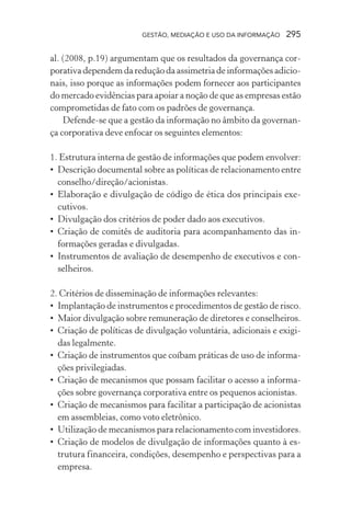 GESTÃO, MEDIAÇÃO E USO DA INFORMAÇÃO 295
al. (2008, p.19) argumentam que os resultados da governança cor-
porativa dependem da redução da assimetria de informações adicio-
nais, isso porque as informações podem fornecer aos participantes
do mercado evidências para apoiar a noção de que as empresas estão
comprometidas de fato com os padrões de governança.
Defende-se que a gestão da informação no âmbito da governan-
ça corporativa deve enfocar os seguintes elementos:
1. Estrutura interna de gestão de informações que podem envolver:
• Descrição documental sobre as políticas de relacionamento entre
conselho/direção/acionistas.
• Elaboração e divulgação de código de ética dos principais exe-
cutivos.
• Divulgação dos critérios de poder dado aos executivos.
• Criação de comitês de auditoria para acompanhamento das in-
formações geradas e divulgadas.
• Instrumentos de avaliação de desempenho de executivos e con-
selheiros.
2. Critérios de disseminação de informações relevantes:
• Implantação de instrumentos e procedimentos de gestão de risco.
• Maior divulgação sobre remuneração de diretores e conselheiros.
• Criação de políticas de divulgação voluntária, adicionais e exigi-
das legalmente.
• Criação de instrumentos que coíbam práticas de uso de informa-
ções privilegiadas.
• Criação de mecanismos que possam facilitar o acesso a informa-
ções sobre governança corporativa entre os pequenos acionistas.
• Criação de mecanismos para facilitar a participação de acionistas
em assembleias, como voto eletrônico.
• Utilização de mecanismos para relacionamento com investidores.
• Criação de modelos de divulgação de informações quanto à es-
trutura financeira, condições, desempenho e perspectivas para a
empresa.
 