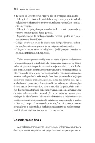 296 MARTA VALENTIM (ORG.)
3. Eficácia do website como suporte das informações divulgadas:
• Utilização de critérios de usabilidade rigorosos para a área de di-
vulgação de informações no website, tais como conteúdo, localiza-
ção e navegação.
• Utilização de pesquisas para avaliação do conteúdo acessado vi-
sando à melhor gestão desse quesito.
• Disponibilização de profissionais da empresa ligados ao relacio-
namento com investidores.
• Criação de mecanismos de acesso para compartilhamento de in-
formações entre a empresa e os participantes do mercado.
• Criação de mecanismos tecnológicos cujas linguagens permitam a
coleta de informações financeiras.
Todos esses aspectos configuram-se como alguns dos elementos
fundamentais para a qualidade da governança corporativa. Como
todos são permeados por informações, sejam as decorrentes de flu-
xos formais, sejam as de fluxos informais, sob a forma registrada ou
não registrada, defende-se que esses aspectos devem ser aliados aos
elementos da gestão da informação. Isso deve ser considerado, já que
a empresa precisa unir à sua gestão a capacidade de ter suas ações
avaliadas corretamente pelos stakeholders mediante as informações
disseminadas. Nesse sentido, inserir modelos de gestão da informa-
ção direcionados tanto ao contexto interno quanto ao externo pode
contribuir de forma efetiva na adoção de mecanismos que norteiam
a criação de plataformas e sistemas de informação; instrumentos de
gestão e de controle operacional; padrões de comunicação e mídias
utilizadas; compartilhamento de informações entre a empresa e os
investidores;e,sobretudo,oconhecimentoquantoaoposicionamen-
to de todas as partes relacionadas com a empresa.
Considerações finais
A divulgação transparente e oportuna de informações por parte
das empresas com capital aberto, especialmente as que seguem mo-
 