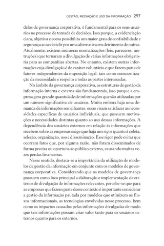 GESTÃO, MEDIAÇÃO E USO DA INFORMAÇÃO 297
delos de governança corporativa, é fundamental para os seus usuá-
rios no processo de tomada de decisões. Isso porque, a evidenciação
clara, objetiva e coesa possibilita um maior grau de confiabilidade e
segurançaaosedecidirporumaalternativaemdetrimentodeoutras.
Atualmente, existem inúmeras normatizações (leis, pareceres, ins-
truções) que tornaram a divulgação de várias informações obrigató-
ria para as companhias abertas. No entanto, existem outras infor-
mações cuja divulgação é de caráter voluntário e que fazem parte de
fatores independentes da imposição legal, tais como conscientiza-
ção da necessidade e respeito a todas as partes interessadas.
No âmbito da governança corporativa, as estruturas de gestão da
informação interna e externa são fundamentais, isso porque a em-
presa gera grande quantidade de informações que são utilizadas por
um número significativo de usuários. Muito embora haja uma de-
manda de informações semelhantes, essas visam satisfazer as neces-
sidades específicas de usuários individuais, que possuem motiva-
ções e necessidades distintas quanto ao uso dessas informações. A
dependência dos usuários externos em relação às informações que
recebem sobre as empresas exige que haja um rigor quanto à coleta,
seleção, organização, uso e disseminação. Esse rigor pode evitar que
ocorram fatos que, por alguma razão, não foram disseminados de
forma precisa ou oportuna ao público externo, causando muitas ve-
zes perdas financeiras.
Nesse sentido, destaca-se a importância da utilização de mode-
los de gestão da informação em conjunto com os modelos de gover-
nança corporativa. Considerando que os modelos de governança
possuem como foco principal a elaboração e implementação de cri-
térios de divulgação de informações relevantes, percebe-se que para
as empresas que fazem parte desse contexto é importante considerar
a gestão da informação pautada por modelos que otimizem os flu-
xos informacionais, as tecnologias envolvidas nesse processo, bem
como os impactos causados pelas informações divulgadas de modo
que tais informações possam criar valor tanto para os usuários in-
ternos quanto para os externos.
 