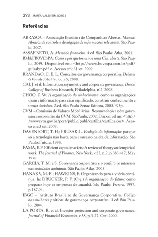 298 MARTA VALENTIM (ORG.)
Referências
ABRASCA – Associação Brasileira de Companhias Abertas. Manual
Abrasca de controle e divulgação de informações relevantes. São Pau-
lo, 2007.
ASSAF NETO, A. Mercado financeiro. 4.ed. São Paulo: Atlas, 2001.
BM&FBOVESPA. Como e por que tornar-se uma Cia. aberta. São Pau-
lo, 2009. Disponível em: <http://www.bovespa.com.br/pdf/
guiaaber.pdf >. Acesso em: 31 set. 2009.
BRANDÃO, C. E. L. Conceitos em governança corporativa. Debates
GVsaúde, São Paulo, n.5, 2008.
CAI, J. et al. Information asymmetry and corporate governance. Drexel
College of Business Research, Philadelphia, n.2, 2008.
CHOO, C. W. A organização do conhecimento: como as organizações
usam a informação para criar significado, construir conhecimento e
tomar decisões. 2.ed. São Paulo: Senac Editora, 2003. 425p.
CVM – Comissão de Valores Mobiliários. Recomendações sobre gover-
nança corporativa da CVM.SãoPaulo, 2002. Disponívelem:<http:/
/www.cvm.gov.br/port/public/publ/cartilha/cartilha.doc>.Aces-
so em: 3 set. 2009.
DAVENPORT, T. H.; PRUSAK, L. Ecologia da informação: por que
só a tecnologia não basta para o sucesso na era da informação. São
Paulo: Futura, 1998.
FAMA,E.F.Efficientcapitalmarkets:Areviewoftheoryandempirical
work. The Journal of Finance, NewYork, v.25, n.2, p.383-417, May
1970.
GARCIA, T. M. e S. Governança corporativa e o conflito de interesses
nas sociedades anônimas. São Paulo: Atlas, 2005.
HANAKA, M. E.; HAWKINS, B. Organizando para a vitória contí-
nua. In: DRUCKER, P. F. (Org.) A organização do futuro: como
preparar hoje as empresas de amanhã. São Paulo: Futura, 1997.
p.187-94.
IBGC – Instituto Brasileiro de Governança Corporativa. Código
das melhores práticas de governança corporativa. 3.ed. São Pau-
lo, 2004.
LA PORTA, R. et al. Investor protection and corporate governance.
Journal of Financial Economics, v.58, p.3-27, Oct. 2000.
 