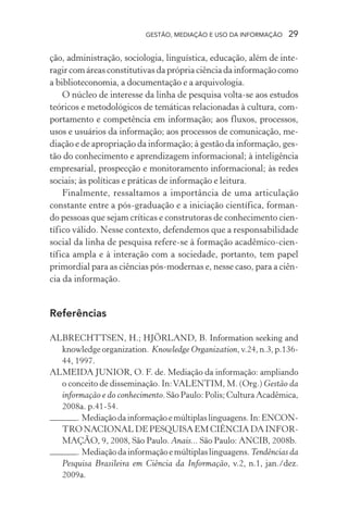 GESTÃO, MEDIAÇÃO E USO DA INFORMAÇÃO 29
ção, administração, sociologia, linguística, educação, além de inte-
ragir com áreas constitutivas da própria ciência da informação como
a biblioteconomia, a documentação e a arquivologia.
O núcleo de interesse da linha de pesquisa volta-se aos estudos
teóricos e metodológicos de temáticas relacionadas à cultura, com-
portamento e competência em informação; aos fluxos, processos,
usos e usuários da informação; aos processos de comunicação, me-
diação e de apropriação da informação; à gestão da informação, ges-
tão do conhecimento e aprendizagem informacional; à inteligência
empresarial, prospecção e monitoramento informacional; às redes
sociais; às políticas e práticas de informação e leitura.
Finalmente, ressaltamos a importância de uma articulação
constante entre a pós-graduação e a iniciação científica, forman-
do pessoas que sejam críticas e construtoras de conhecimento cien-
tífico válido. Nesse contexto, defendemos que a responsabilidade
social da linha de pesquisa refere-se à formação acadêmico-cien-
tífica ampla e à interação com a sociedade, portanto, tem papel
primordial para as ciências pós-modernas e, nesse caso, para a ciên-
cia da informação.
Referências
ALBRECHTTSEN, H.; HJÖRLAND, B. Information seeking and
knowledge organization. Knowledge Organization, v.24, n.3, p.136-
44, 1997.
ALMEIDA JUNIOR, O. F. de. Mediação da informação: ampliando
o conceito de disseminação. In:VALENTIM, M. (Org.) Gestão da
informação e do conhecimento. São Paulo: Polis; Cultura Acadêmica,
2008a. p.41-54.
. Mediaçãodainformaçãoemúltiplaslinguagens.In:ENCON-
TRO NACIONAL DE PESQUISA EM CIÊNCIA DA INFOR-
MAÇÃO, 9, 2008, São Paulo. Anais... São Paulo: ANCIB, 2008b.
. Mediação da informação e múltiplas linguagens. Tendências da
Pesquisa Brasileira em Ciência da Informação, v.2, n.1, jan./dez.
2009a.
 