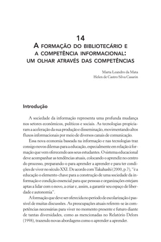 14
A FORMAÇÃO DO BIBLIOTECÁRIO E
A COMPETÊNCIA INFORMACIONAL:
UM OLHAR ATRAVÉS DAS COMPETÊNCIAS
Marta Leandro da Mata
Helen de Castro Silva Casarin
Introdução
A sociedade da informação representa uma profunda mudança
nos setores econômicos, políticos e sociais. As tecnologias propicia-
ramaaceleraçãodasuaproduçãoedisseminação,movimentandoaltos
fluxos informacionais por meio de diversos canais de comunicação.
Essa nova economia baseada na informação e nas tecnologias traz
consigonovosdilemasparaaeducação,especialmenteemrelaçãoàfor-
maçãoquevemoferecendoaosseusestudantes.Osistemaeducacional
deve acompanhar as tendências atuais, colocando o aprendiz no centro
do processo, preparando-o para aprender a aprender e para ter condi-
çõesdevivernoséculoXXI.DeacordocomTakahashi(2000,p.7),“éa
educação o elemento-chave para a construção de uma sociedade da in-
formação e condição essencial para que pessoas e organizações estejam
aptas a lidar com o novo, a criar e, assim, a garantir seu espaço de liber-
dade e autonomia”.
Aformaçãoquedeveseroferecidanoperíododeescolarizaçãoépas-
sível de muitas discussões. As preocupações atuais referem-se às com-
petências necessárias para viver no momento presente e futuro diante
de tantas diversidades, como as mencionadas no Relatório Delors
(1998), trazendo novas abordagens como o aprender a aprender.
 