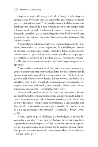 302 MARTA VALENTIM (ORG.)
O aprender a aprender e o aprendizado ao longo da vida são preo-
cupações que envolvem todos os segmentos profissionais voltados
paraocenárioeducacional.Aciênciadainformação/biblioteconomia
também vem discutindo a esse respeito por meio da competência
informacional, focando a informação como recurso educacional,
buscando contribuir para a aprendizagem dos indivíduos mediante
programas instrucionais que os auxiliam a manusear as ferramentas
informacionais.
A competência informacional volta-se para a formação do indi-
víduo, colocando-o no centro do processo de aprendizagem. Procu-
ra habilitá-lo a usar a informação, fazendo-o tomar conhecimento
dos suportes em que a informação encontra-se disponível para po-
der localizá-la, selecioná-la e, por fim, usá-la. Desse modo, possibi-
lita-lhe conquistar a sua autonomia, orientando-o para o aprender a
aprender.
A competência informacional faz parte de um processo que se
constrói conjuntamente com os educadores e com as instituições de
ensino, auxiliando-os a alcançar as suas metas em relação à forma-
ção dos indivíduos e ao seu desenvolvimento como profissionais e
cidadãos, pois “é algo trabalhado continuamente, observando, in-
terpretando, compartilhando, questionando, elaborando críticas,
hipóteses e explicações” (Cavalcante, 2006, p.57).
Nesse sentido, o oferecimento de bases que sustentem a forma-
ção acadêmica dos estudantes direciona a um aprendizado indepen-
dente, ao aprender a aprender e à construção do aprendizado ao lon-
go da vida, pois a “competência informacional é uma questão que
faz parte do processo educacional a que todos têm direito e seu aces-
so deve ser divulgado e incentivado” (Lecardelli & Prado, 2006,
p.40).
Assim, supõe-se que a biblioteca e as instituições de ensino de-
vem estar ancoradas em um mesmo objetivo, de formar aprendizes
capazesdeanalisar,interpretar,refletir,aprenderaaprendereapren-
der ao longo da vida para que possam tomar decisões éticas e contri-
buir para o desenvolvimento do país e da sociedade, de acordo com
Teterycs (2008, p.4):
 