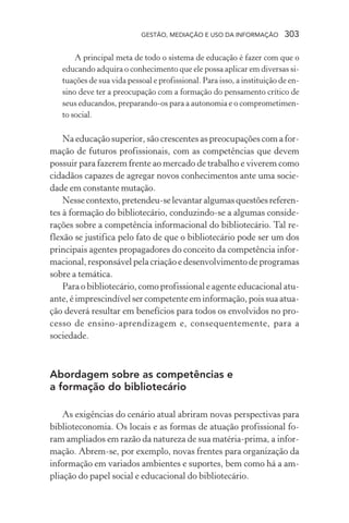 GESTÃO, MEDIAÇÃO E USO DA INFORMAÇÃO 303
A principal meta de todo o sistema de educação é fazer com que o
educando adquira o conhecimento que ele possa aplicar em diversas si-
tuações de sua vida pessoal e profissional. Para isso, a instituição de en-
sino deve ter a preocupação com a formação do pensamento crítico de
seus educandos, preparando-os para a autonomia e o comprometimen-
to social.
Na educação superior, são crescentes as preocupações com a for-
mação de futuros profissionais, com as competências que devem
possuir para fazerem frente ao mercado de trabalho e viverem como
cidadãos capazes de agregar novos conhecimentos ante uma socie-
dade em constante mutação.
Nessecontexto,pretendeu-selevantaralgumasquestõesreferen-
tes à formação do bibliotecário, conduzindo-se a algumas conside-
rações sobre a competência informacional do bibliotecário. Tal re-
flexão se justifica pelo fato de que o bibliotecário pode ser um dos
principais agentes propagadores do conceito da competência infor-
macional, responsável pela criação e desenvolvimento de programas
sobre a temática.
Para o bibliotecário, como profissional e agente educacional atu-
ante, é imprescindível ser competente em informação, pois sua atua-
ção deverá resultar em benefícios para todos os envolvidos no pro-
cesso de ensino-aprendizagem e, consequentemente, para a
sociedade.
Abordagem sobre as competências e
a formação do bibliotecário
As exigências do cenário atual abriram novas perspectivas para
biblioteconomia. Os locais e as formas de atuação profissional fo-
ram ampliados em razão da natureza de sua matéria-prima, a infor-
mação. Abrem-se, por exemplo, novas frentes para organização da
informação em variados ambientes e suportes, bem como há a am-
pliação do papel social e educacional do bibliotecário.
 