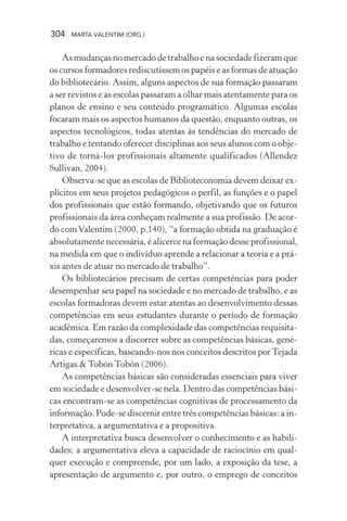 304 MARTA VALENTIM (ORG.)
As mudanças no mercado de trabalho e na sociedade fizeram que
os cursos formadores rediscutissem os papéis e as formas de atuação
do bibliotecário. Assim, alguns aspectos de sua formação passaram
a ser revistos e as escolas passaram a olhar mais atentamente para os
planos de ensino e seu conteúdo programático. Algumas escolas
focaram mais os aspectos humanos da questão, enquanto outras, os
aspectos tecnológicos, todas atentas às tendências do mercado de
trabalho e tentando oferecer disciplinas aos seus alunos com o obje-
tivo de torná-los profissionais altamente qualificados (Allendez
Sullivan, 2004).
Observa-se que as escolas de Biblioteconomia devem deixar ex-
plícitos em seus projetos pedagógicos o perfil, as funções e o papel
dos profissionais que estão formando, objetivando que os futuros
profissionais da área conheçam realmente a sua profissão. De acor-
do comValentim (2000, p.140), “a formação obtida na graduação é
absolutamente necessária, é alicerce na formação desse profissional,
na medida em que o indivíduo aprende a relacionar a teoria e a prá-
xis antes de atuar no mercado de trabalho”.
Os bibliotecários precisam de certas competências para poder
desempenhar seu papel na sociedade e no mercado de trabalho, e as
escolas formadoras devem estar atentas ao desenvolvimento dessas
competências em seus estudantes durante o período de formação
acadêmica. Em razão da complexidade das competências requisita-
das, começaremos a discorrer sobre as competências básicas, gené-
ricas e específicas, baseando-nos nos conceitos descritos porTejada
Artigas & Tobón Tobón (2006).
As competências básicas são consideradas essenciais para viver
em sociedade e desenvolver-se nela. Dentro das competências bási-
cas encontram-se as competências cognitivas de processamento da
informação. Pode-se discernir entre três competências básicas: a in-
terpretativa, a argumentativa e a propositiva.
A interpretativa busca desenvolver o conhecimento e as habili-
dades; a argumentativa eleva a capacidade de raciocínio em qual-
quer execução e compreende, por um lado, a exposição da tese, a
apresentação de argumento e, por outro, o emprego de conceitos
 