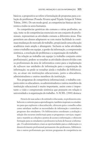 GESTÃO, MEDIAÇÃO E USO DA INFORMAÇÃO 305
básicos; a propositiva se refere à formulação de propostas para a so-
lução de problemas (Posada Alvarez apud Tejada Artigas & Tobón
Tobón, 2006). De um modo geral, as competências básicas são ine-
rentes a todos os seres humanos.
As competências genéricas são comuns a várias profissões, ou
seja, trata-se de competências essenciais em um conjunto de profis-
sionais, representam as atividades comuns a diferentes áreas. Elas
permitem aos alunos adaptarem-se com maior facilidade às contí-
nuas mudanças do mercado de trabalho, propiciando uma educação
acadêmica mais ampla e abrangente. Incluem-se nelas atividades
como o trabalho em equipe, a gestão da informação, a compreensão
sistêmica, a resolução de problemas e a organização do trabalho.
Em relação ao trabalho em equipe (o trabalho conjunto entre
profissionais), podem-se ressaltar as atividades desenvolvidas com
os profissionais da área de informática como para a implantação
de software nas unidades de informação para a organização da
informação; ou pode-se ressaltar ainda o trabalho do bibliotecá-
rio, ao atuar em instituições educacionais, junto a educadores,
administradores e outros membros da instituição.
Nos programas de competência informacional, o trabalho con-
junto entre os educadores, os administradores e outros membros da
instituição educacional é muito importante, assim como é impor-
tante a visão e compreensão sistêmica que possuem em relação à
universidade e à organização do trabalho. A ACRL (2000) destaca:
Através de suas aulas e do estímulo à discussão, os professores esta-
belecem o contexto para a aprendizagem; também inspiram os estudan-
tes para que explorem o desconhecido, oferecem guia e conselho sobre
como satisfazer melhor as necessidades de informação e controlam o
progresso dos estudantes. Os bibliotecários coordenam a avaliação e
seleção dos recursos intelectuais para os programas e serviços; organi-
zam e mantêm as coleções e pontos de acesso à informação; e oferecem
formação para os estudantes e professores na hora de buscar a informa-
ção. Os administradores criam as oportunidades para a colaboração e o
desenvolvimento profissional permanente dos professores, bibliotecá-
rios e outros profissionais que iniciem programas de competência em
 