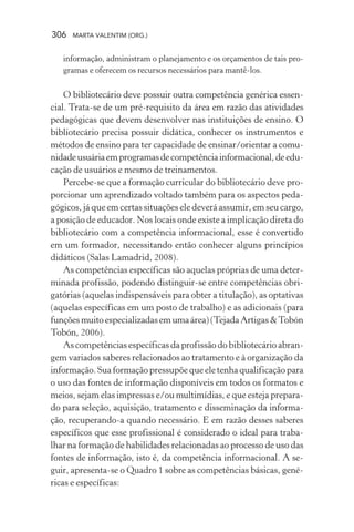 306 MARTA VALENTIM (ORG.)
informação, administram o planejamento e os orçamentos de tais pro-
gramas e oferecem os recursos necessários para mantê-los.
O bibliotecário deve possuir outra competência genérica essen-
cial. Trata-se de um pré-requisito da área em razão das atividades
pedagógicas que devem desenvolver nas instituições de ensino. O
bibliotecário precisa possuir didática, conhecer os instrumentos e
métodos de ensino para ter capacidade de ensinar/orientar a comu-
nidadeusuáriaemprogramasdecompetênciainformacional,deedu-
cação de usuários e mesmo de treinamentos.
Percebe-se que a formação curricular do bibliotecário deve pro-
porcionar um aprendizado voltado também para os aspectos peda-
gógicos, já que em certas situações ele deverá assumir, em seu cargo,
a posição de educador. Nos locais onde existe a implicação direta do
bibliotecário com a competência informacional, esse é convertido
em um formador, necessitando então conhecer alguns princípios
didáticos (Salas Lamadrid, 2008).
As competências específicas são aquelas próprias de uma deter-
minada profissão, podendo distinguir-se entre competências obri-
gatórias (aquelas indispensáveis para obter a titulação), as optativas
(aquelas específicas em um posto de trabalho) e as adicionais (para
funçõesmuitoespecializadasemumaárea)(TejadaArtigas&Tobón
Tobón, 2006).
As competências específicas da profissão do bibliotecário abran-
gem variados saberes relacionados ao tratamento e à organização da
informação. Sua formação pressupõe que ele tenha qualificação para
o uso das fontes de informação disponíveis em todos os formatos e
meios, sejam elas impressas e/ou multimídias, e que esteja prepara-
do para seleção, aquisição, tratamento e disseminação da informa-
ção, recuperando-a quando necessário. E em razão desses saberes
específicos que esse profissional é considerado o ideal para traba-
lhar na formação de habilidades relacionadas ao processo de uso das
fontes de informação, isto é, da competência informacional. A se-
guir, apresenta-se o Quadro 1 sobre as competências básicas, gené-
ricas e específicas:
 