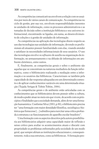 308 MARTA VALENTIM (ORG.)
Ascompetênciascomunicativasenvolvemarelaçãocomosusuá-
rios por meio de vários canais de comunicação. As competências no
ciclo de gestão, por sua vez, envolvem responsabilidades inerentes
às unidades de informação, como os processos administrativos e as
tomadas de decisão sobre a instituição biblioteca e seu universo in-
formacional, encontrando-se ligadas, em suma, ao desenvolvimen-
to de coleções e à gestão de unidades de informação.
As competências na aplicação das tecnologias dizem respeito ao
uso das tecnologias nas unidades de informação, devendo os profis-
sionais ali atuantes possuir familiaridade com elas, visando atender
e satisfazer às necessidades informacionais de seus usuários. O uso
das tecnologias envolve os softwares de auxílio na organização da in-
formação, no armazenamento e na difusão de informações em am-
biente eletrônico, entre outros.
E, finalmente, as competências gerais e sobre o ambiente são
aquelas que se concentram na natureza mediadora da função infor-
mativa, como o bibliotecário realizando a mediação entre a infor-
mação e os usuários das bibliotecas. Caracterizam-se também pela
capacidade de dar respostas adequadas em um determinado contex-
to e de aplicar conhecimentos variáveis em uma determinada situa-
ção (Tejada Artigas & Tobón Tobón, 2006).
As competências gerais e do ambiente estão articuladas com os
conhecimentos que os bibliotecários devem possuir sobre a cultura,
de modo a poder atuar no meio em que vivem, de acordo com os prin-
cípiosefinalidadesqueasociedadedemanda,alémdeterumaforma-
ção humanística. Conforme Silva (2003, p.80), o bibliotecário precisa
ter “uma formação com maior densidade filosófica, sociológica e his-
tórica que fornecesse [...] subsídios para exercitar uma crítica profun-
da à estrutura e ao funcionamento do aparelho escolar brasileiro”.
Uma formação com os aspectos descritos pela autora possibilita-
ria aos bibliotecários adquirir uma capacidade maior de reflexão e
senso crítico para avaliar os acontecimentos atuais e discutir com
propriedade os problemas enfrentados pela sociedade de um modo
geral, que sempre afetam as instituições educacionais e, consequen-
temente, toda a sua estrutura, como as bibliotecas. A formação pen-
 