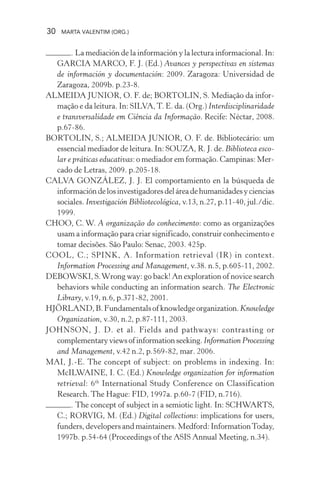 30 MARTA VALENTIM (ORG.)
. La mediación de la información y la lectura informacional. In:
GARCIA MARCO, F. J. (Ed.) Avances y perspectivas en sistemas
de información y documentación: 2009. Zaragoza: Universidad de
Zaragoza, 2009b. p.23-8.
ALMEIDA JUNIOR, O. F. de; BORTOLIN, S. Mediação da infor-
mação e da leitura. In: SILVA,T. E. da. (Org.) Interdisciplinaridade
e transversalidade em Ciência da Informação. Recife: Néctar, 2008.
p.67-86.
BORTOLIN, S.; ALMEIDA JUNIOR, O. F. de. Bibliotecário: um
essencial mediador de leitura. In: SOUZA, R. J. de. Biblioteca esco-
lar e práticas educativas: o mediador em formação. Campinas: Mer-
cado de Letras, 2009. p.205-18.
CALVA GONZÁLEZ, J. J. El comportamiento en la búsqueda de
informacióndelosinvestigadoresdeláreadehumanidadesyciencias
sociales. Investigación Bibliotecológica, v.13, n.27, p.11-40, jul./dic.
1999.
CHOO, C. W. A organização do conhecimento: como as organizações
usam a informação para criar significado, construir conhecimento e
tomar decisões. São Paulo: Senac, 2003. 425p.
COOL, C.; SPINK, A. Information retrieval (IR) in context.
Information Processing and Management, v.38. n.5, p.605-11, 2002.
DEBOWSKI, S.Wrong way: go back! An exploration of novice search
behaviors while conducting an information search. The Electronic
Library, v.19, n.6, p.371-82, 2001.
HJÖRLAND,B.Fundamentalsofknowledgeorganization.Knowledge
Organization, v.30, n.2, p.87-111, 2003.
JOHNSON, J. D. et al. Fields and pathways: contrasting or
complementaryviewsofinformationseeking.Information Processing
and Management, v.42 n.2, p.569-82, mar. 2006.
MAI, J.-E. The concept of subject: on problems in indexing. In:
McILWAINE, I. C. (Ed.) Knowledge organization for information
retrieval: 6th
International Study Conference on Classification
Research. The Hague: FID, 1997a. p.60-7 (FID, n.716).
. The concept of subject in a semiotic light. In: SCHWARTS,
C.; RORVIG, M. (Ed.) Digital collections: implications for users,
funders, developers and maintainers. Medford: InformationToday,
1997b. p.54-64 (Proceedings of the ASIS Annual Meeting, n.34).
 