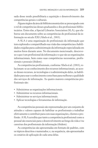 GESTÃO, MEDIAÇÃO E USO DA INFORMAÇÃO 309
sada desse modo possibilitaria a aquisição e desenvolvimento das
competências gerais e culturais.
Algunsórgãosdaáreadebiblioteconomiatêmsepreocupadocom
o rol de competências desses graduandos e dos profissionais biblio-
tecários. Entre elas, a Special Libraries Association (SLA), que ela-
borou um documento sobre as competências do profissional da in-
formação no século XXI (Abels et al., 2003).
A SLA é uma organização de profissionais da informação que
tem explorado e compartilhado sua visão das competências e habili-
dades exigidas para a administração da informação especializada em
muitos foros durante anos. No documento mencionado, descreve-
se o que é um profissional da informação e o que são as organizações
informacionais, bem como suas competências necessárias, profis-
sionais e pessoais (ibidem).
As competências profissionais, conforme Abels et al. (2003), re-
lacionam-se ao conhecimento dos recursos informacionais, ao aces-
so desses recursos, às tecnologias e à administração deles, às habili-
dadesparausaroconhecimentocomobaseparamelhoraraqualidade
dos serviços de informação. As quatro maiores competências pro-
fissionais são:
• Administrar as organizações informacionais.
• Administrar os recursos informacionais.
• Administrar os serviços informacionais.
• Aplicar tecnologias e ferramentas de informação.
As competências pessoais são representadas por um conjunto de
atitudes e valores capazes de habilitar os profissionais a trabalhar
efetivamenteecontribuirparacomsuasorganizações,clientesepro-
fissão. A SLA acredita que tanto a competência profissional como a
pessoal são essenciais para o desenvolvimento ao longo da vida e/ou
carreiras dos profissionais da informação (ibidem).
As competências são apresentadas em formato de padrões, com
os tópicos descritos e numerados; e, na sequência, são apresentados
os cenários de aplicação de cada uma delas.
 
