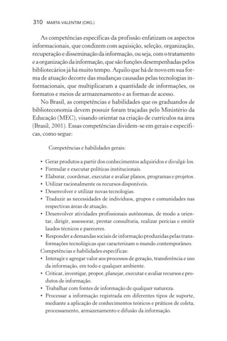 310 MARTA VALENTIM (ORG.)
As competências específicas da profissão enfatizam os aspectos
informacionais, que condizem com aquisição, seleção, organização,
recuperaçãoedisseminaçãodainformação,ouseja,comotratamento
eaorganizaçãodainformação,quesãofunçõesdesempenhadaspelos
bibliotecários já há muito tempo. Aquilo que há de novo em sua for-
ma de atuação decorre das mudanças causadas pelas tecnologias in-
formacionais, que multiplicaram a quantidade de informações, os
formatos e meios de armazenamento e as formas de acesso.
No Brasil, as competências e habilidades que os graduandos de
biblioteconomia devem possuir foram traçadas pelo Ministério da
Educação (MEC), visando orientar na criação de currículos na área
(Brasil, 2001). Essas competências dividem-se em gerais e específi-
cas, como segue:
Competências e habilidades gerais:
• Gerar produtos a partir dos conhecimentos adquiridos e divulgá-los.
• Formular e executar políticas institucionais.
• Elaborar, coordenar, executar e avaliar planos, programas e projetos.
• Utilizar racionalmente os recursos disponíveis.
• Desenvolver e utilizar novas tecnologias.
• Traduzir as necessidades de indivíduos, grupos e comunidades nas
respectivas áreas de atuação.
• Desenvolver atividades profissionais autônomas, de modo a orien-
tar, dirigir, assessorar, prestar consultoria, realizar perícias e emitir
laudos técnicos e pareceres.
• Responder a demandas sociais de informação produzidas pelas trans-
formações tecnológicas que caracterizam o mundo contemporâneo.
Competências e habilidades específicas:
• Interagir e agregar valor aos processos de geração, transferência e uso
da informação, em todo e qualquer ambiente.
• Criticar,investigar,propor,planejar,executareavaliarrecursosepro-
dutos de informação.
• Trabalhar com fontes de informação de qualquer natureza.
• Processar a informação registrada em diferentes tipos de suporte,
mediante a aplicação de conhecimentos teóricos e práticos de coleta,
processamento, armazenamento e difusão da informação.
 