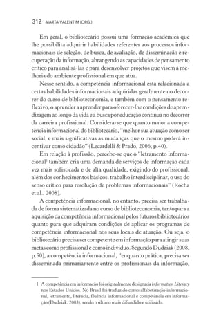 312 MARTA VALENTIM (ORG.)
Em geral, o bibliotecário possui uma formação acadêmica que
lhe possibilita adquirir habilidades referentes aos processos infor-
macionais de seleção, de busca, de avaliação, de disseminação e re-
cuperaçãodainformação,abrangendoascapacidadesdepensamento
crítico para analisá-las e para desenvolver projetos que visem à me-
lhoria do ambiente profissional em que atua.
Nesse sentido, a competência informacional está relacionada a
certas habilidades informacionais adquiridas geralmente no decor-
rer do curso de biblioteconomia, e também com o pensamento re-
flexivo, o aprender a aprender para oferecer-lhe condições de apren-
dizagemaolongodavidaeabuscaporeducaçãocontínuanodecorrer
da carreira profissional. Considera-se que quanto maior a compe-
tência informacional do bibliotecário, “melhor sua atuação como ser
social, e mais significativas as mudanças que o mesmo poderá in-
centivar como cidadão” (Lecardelli & Prado, 2006, p.40).
Em relação à profissão, percebe-se que o “letramento informa-
cional1
também cria uma demanda de serviços de informação cada
vez mais sofisticada e de alta qualidade, exigindo do profissional,
além dos conhecimentos básicos, trabalho interdisciplinar, o uso do
senso crítico para resolução de problemas informacionais” (Rocha
et al., 2008).
A competência informacional, no entanto, precisa ser trabalha-
da de forma sistematizada no curso de biblioteconomia, tanto para a
aquisição da competência informacional pelos futuros bibliotecários
quanto para que adquiram condições de aplicar os programas de
competência informacional nos seus locais de atuação. Ou seja, o
bibliotecárioprecisasercompetenteeminformaçãoparaatingirsuas
metascomoprofissionalecomoindivíduo.SegundoDudziak(2008,
p.50), a competência informacional, “enquanto prática, precisa ser
disseminada primariamente entre os profissionais da informação,
1 AcompetênciaeminformaçãofoioriginalmentedesignadaInformation Literacy
nos Estados Unidos. No Brasil foi traduzido como alfabetização informacio-
nal, letramento, literacia, fluência informacional e competência em informa-
ção (Dudziak, 2003), sendo o último mais difundido e utilizado.
 