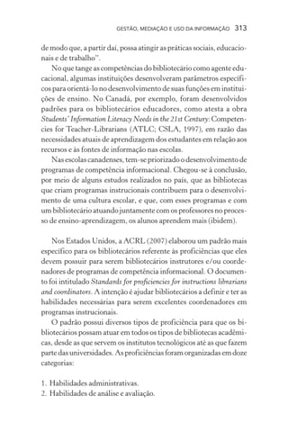 GESTÃO, MEDIAÇÃO E USO DA INFORMAÇÃO 313
de modo que, a partir daí, possa atingir as práticas sociais, educacio-
nais e de trabalho”.
No que tange as competências do bibliotecário como agente edu-
cacional, algumas instituições desenvolveram parâmetros específi-
cos para orientá-lo no desenvolvimento de suas funções em institui-
ções de ensino. No Canadá, por exemplo, foram desenvolvidos
padrões para os bibliotecários educadores, como atesta a obra
Students’ Information Literacy Needs in the 21st Century:Competen-
cies for Teacher-Librarians (ATLC; CSLA, 1997), em razão das
necessidades atuais de aprendizagem dos estudantes em relação aos
recursos e às fontes de informação nas escolas.
Nas escolas canadenses, tem-se priorizado o desenvolvimento de
programas de competência informacional. Chegou-se à conclusão,
por meio de alguns estudos realizados no país, que as bibliotecas
que criam programas instrucionais contribuem para o desenvolvi-
mento de uma cultura escolar, e que, com esses programas e com
um bibliotecário atuando juntamente com os professores no proces-
so de ensino-aprendizagem, os alunos aprendem mais (ibidem).
Nos Estados Unidos, a ACRL (2007) elaborou um padrão mais
específico para os bibliotecários referente às proficiências que eles
devem possuir para serem bibliotecários instrutores e/ou coorde-
nadores de programas de competência informacional. O documen-
to foi intitulado Standards for proficiencies for instructions librarians
and coordinators. A intenção é ajudar bibliotecários a definir e ter as
habilidades necessárias para serem excelentes coordenadores em
programas instrucionais.
O padrão possui diversos tipos de proficiência para que os bi-
bliotecários possam atuar em todos os tipos de bibliotecas acadêmi-
cas, desde as que servem os institutos tecnológicos até as que fazem
partedasuniversidades.Asproficiênciasforamorganizadasemdoze
categorias:
1. Habilidades administrativas.
2. Habilidades de análise e avaliação.
 