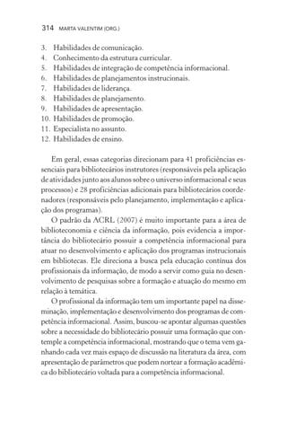 314 MARTA VALENTIM (ORG.)
3. Habilidades de comunicação.
4. Conhecimento da estrutura curricular.
5. Habilidades de integração de competência informacional.
6. Habilidades de planejamentos instrucionais.
7. Habilidades de liderança.
8. Habilidades de planejamento.
9. Habilidades de apresentação.
10. Habilidades de promoção.
11. Especialista no assunto.
12. Habilidades de ensino.
Em geral, essas categorias direcionam para 41 proficiências es-
senciais para bibliotecários instrutores (responsáveis pela aplicação
de atividades junto aos alunos sobre o universo informacional e seus
processos) e 28 proficiências adicionais para bibliotecários coorde-
nadores (responsáveis pelo planejamento, implementação e aplica-
ção dos programas).
O padrão da ACRL (2007) é muito importante para a área de
biblioteconomia e ciência da informação, pois evidencia a impor-
tância do bibliotecário possuir a competência informacional para
atuar no desenvolvimento e aplicação dos programas instrucionais
em bibliotecas. Ele direciona a busca pela educação contínua dos
profissionais da informação, de modo a servir como guia no desen-
volvimento de pesquisas sobre a formação e atuação do mesmo em
relação à temática.
O profissional da informação tem um importante papel na disse-
minação, implementação e desenvolvimento dos programas de com-
petência informacional. Assim, buscou-se apontar algumas questões
sobre a necessidade do bibliotecário possuir uma formação que con-
temple a competência informacional, mostrando que o tema vem ga-
nhando cada vez mais espaço de discussão na literatura da área, com
apresentação de parâmetros que podem nortear a formação acadêmi-
ca do bibliotecário voltada para a competência informacional.
 