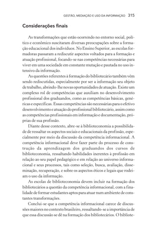 GESTÃO, MEDIAÇÃO E USO DA INFORMAÇÃO 315
Considerações finais
As transformações que estão ocorrendo no entorno social, polí-
tico e econômico suscitaram diversas preocupações sobre a forma-
ção educacional dos indivíduos. No Ensino Superior, as escolas for-
madoras passaram a rediscutir aspectos voltados para a formação e
atuação profissional, focando-se nas competências necessárias para
viver em uma sociedade em constante mutação e pautada no uso in-
tensivo da informação.
As questões referentes à formação do bibliotecário também vêm
sendo rediscutidas, especialmente por ser a informação seu objeto
de trabalho, abrindo-lhe novas oportunidades de atuação. Existe um
complexo rol de competências que auxiliam no desenvolvimento
profissional dos graduandos, como as competências básicas, gené-
ricas e específicas. Essas competências são necessárias para o efetivo
desenvolvimentoeatuaçãodoprofissionalbibliotecário,assimcomo
as competências profissionais em informação e documentação, pró-
prias de sua profissão.
Diante desse contexto, abre-se à biblioteconomia a possibilida-
de de ressaltar os aspectos sociais e educacionais da profissão, espe-
cialmente por meio da discussão da competência informacional. A
competência informacional deve fazer parte do processo de cons-
trução da aprendizagem dos graduandos dos cursos de
biblioteconomia, ressaltando habilidades inerentes à profissão em
relação ao seu papel pedagógico e em relação ao universo informa-
cional e seus processos, tais como seleção, busca, avaliação, disse-
minação, recuperação, e sobre os aspectos éticos e legais que rodei-
am o uso da informação.
As escolas de biblioteconomia devem incluir na formação dos
bibliotecários a questão da competência informacional, com a fina-
lidade de formar estudantes aptos para atuar num ambiente de cons-
tantes transformações.
Conclui-se que a competência informacional carece de discus-
sões maiores no contexto brasileiro, ressaltando-se a importância de
que essa discussão se dê na formação dos bibliotecários. O bibliote-
 
