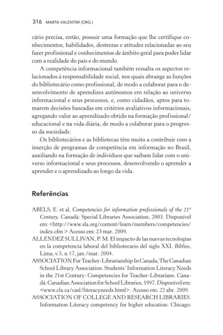 316 MARTA VALENTIM (ORG.)
cário precisa, então, possuir uma formação que lhe certifique co-
nhecimentos, habilidades, destrezas e atitudes relacionadas ao seu
fazer profissional e conhecimentos de âmbito geral para poder lidar
com a realidade do país e do mundo.
A competência informacional também ressalta os aspectos re-
lacionados à responsabilidade social, nos quais abrange as funções
do bibliotecário como profissional, de modo a colaborar para o de-
senvolvimento de aprendizes autônomos em relação ao universo
informacional e seus processos, e, como cidadãos, aptos para to-
marem decisões baseadas em critérios avaliativos informacionais,
agregando valor ao aprendizado obtido na formação profissional/
educacional e na vida diária, de modo a colaborar para o progres-
so da sociedade.
Os bibliotecários e as bibliotecas têm muito a contribuir com a
inserção de programas de competência em informação no Brasil,
auxiliando na formação de indivíduos que saibam lidar com o uni-
verso informacional e seus processos, desenvolvendo o aprender a
aprender e o aprendizado ao longo da vida.
Referências
ABELS, E. et al. Competencies for information professionals of the 21st
Century. Canadá: Special Libraries Association, 2003. Disponível
em:<http://www.sla.org/content/learn/members/competencies/
index.cfm > Acesso em: 23 mar. 2009.
ALLENDEZ SULLIVAN, P. M. El impacto de las nuevas tecnologías
en la competencia laboral del bibliotecario del siglo XXI. Biblios,
Lima, v.5, n.17, jan./mar. 2004.
ASSOCIATIONForTeacher-LibrarianshipInCanada;TheCanadian
School Library Association. Students’ Information Literacy Needs
in the 21st Century: Competencies for Teacher-Librarians. Cana-
dá:CanadianAssociationforSchoolLibraries,1997.Disponívelem:
<www.cla.ca/casl/literacyneeds.html>. Acesso em: 22 abr. 2009.
ASSOCIATION OF COLLEGE AND RESEARCH LIBRARIES.
Information Literacy competency for higher education. Chicago:
 