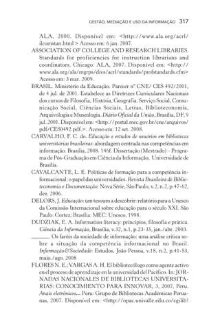 GESTÃO, MEDIAÇÃO E USO DA INFORMAÇÃO 317
ALA, 2000. Disponível em: <http://www.ala.org/acrl/
ilcomstan.html > Acesso em: 6 jan. 2007.
ASSOCIATION OF COLLEGE AND RESEARCH LIBRARIES.
Standards for proficiencies for instruction librarians and
coordinators. Chicago: ALA, 2007. Disponível em: <http://
www.ala.org/ala/mgrps/divs/acrl/standards/profstandards.cfm>
Acesso em: 3 mar. 2009.
BRASIL. Ministério da Educação. Parecer nº CNE/ CES 492/2001,
de 4 jul. de 2001. Estabelece as Diretrizes Curriculares Nacionais
dos cursos de Filosofia, História, Geografia, Serviço Social, Comu-
nicação Social, Ciências Sociais, Letras, Biblioteconomia,
Arquivologia e Museologia. Diário Oficial da União, Brasília, DF, 9
jul.2001.Disponívelem:<http://portal.mec.gov.br/cne/arquivos/
pdf/CES0492.pdf.>. Acesso em: 12 set. 2008.
CARVALHO, F. C. de. Educação e estudos de usuários em bibliotecas
universitárias brasileiras: abordagem centrada nas competências em
informação. Brasília, 2008. 146f. Dissertação (Mestrado) – Progra-
ma de Pós-Graduação em Ciência da Informação, Universidade de
Brasília.
CAVALCANTE, L. E. Políticas de formação para a competência in-
formacional: o papel das universidades. Revista Brasileira de Biblio-
teconomia e Documentação: Nova Série, São Paulo, v.2, n.2, p.47-62,
dez. 2006.
DELORS, J. Educação: um tesouro a descobrir: relatório para a Unesco
da Comissão Internacional sobre educação para o século XXI. São
Paulo: Cortez; Brasília: MEC: Unesco, 1998.
DUDZIAK, E. A. Information literacy: princípios, filosofia e prática.
Ciência da Informação, Brasília, v.32, n.1, p.23-35, jan./abr. 2003.
. Os faróis da sociedade de informação: uma análise crítica so-
bre a situação da competência informacional no Brasil.
Informação&Sociedade: Estudos, João Pessoa, v.18, n.2, p.41-53,
maio./ago. 2008
FLORES N. E.;VARGAS A. H. El bibliotecólogo como agente activo
en el proceso de aprendizaje en la universidad del Pacífico. In: JOR-
NADAS NACIONALES DE BIBLIOTECAS UNIVERSITA-
RIAS: CONOCIMIENTO PARA INNOVAR, 3, 2007, Peru.
Anais eletrônicos... Peru: Grupo de Bibliotecas Académicas Perua-
nas, 2007. Disponível em: <http://opac.univalle.edu.co/cgilib?
 