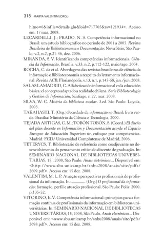 318 MARTA VALENTIM (ORG.)
hitno=6&infile=details.glu&loid=717705&rs=121934>. Acesso
em: 17 mar. 2008.
LECARDELLI, J.; PRADO, N. S. Competência informacional no
Brasil: um estudo bibliográfico no período de 2001 a 2005. Revista
Brasileira de Biblioteconomia e Documentação: Nova Série, São Pau-
lo, v.2, n.2, p.21-46, dez. 2006.
MIRANDA, S. V. Identificando competências informacionais. Ciên-
cia da Informação, Brasília, v.33, n.2, p.112-122, maio/ago. 2004.
ROCHA, C. da et al. Abordagens das revistas brasileiras de ciência da
informação e Biblioteconomia a respeito do letramento informacio-
nal. Revista ACB,Florianópolis,v.13,n.1,p.145-58,jan./jun.2008.
SALASLAMADRID,C.Alfabetizacióninformacionalenlaeducación
básica:elconceptoadaptadoarealidadechilena.Serie Bibliotecología
y Gestión de Información, Santiago, n.22, mar. 2008.
SILVA, W. C. Miséria da biblioteca escolar. 3.ed. São Paulo: Loyola,
2003.
TAKAHASHI,T. (Org.) Sociedade da informação no Brasil: livro ver-
de. Brasília: Ministério da Ciência e Tecnologia, 2000.
TEJADA ARTIGAS, C. M.;TOBÓNTOBÓN, S. (Coord.) El diseño
del plan docente en Información y Documentación acorde el Espacio
Europeo de Educación Superior: un enfoque por competencias.
Madrid: FCD/ Universidad Complutense de Madrid, 2006.
TETERYCS, T. Bibliotecário de referência como coadjuvante no de-
senvolvimento do pensamento crítico do discente de graduação. In:
SEMINÁRIO NACIONAL DE BIBLIOTECAS UNIVERSI-
TÁRIAS, 15., 2008, São Paulo. Anais eletrônicos... Disponível em:
<http://www.sbu.unicamp.br/snbu2008/anais/site/pdfs/
2609.pdf>. Acesso em: 15 dez. 2008.
VALENTIM, M. L. P. Atuação e perspectivas profissionais do profis-
sional da informação. In: . (Org.) O profissional da informa-
ção: formação, perfil e atuação profissional. São Paulo: Polis: 2000.
p.135-52.
VITORINO, E.V. Competência informacional: princípios para a for-
mação contínua de profissionais da informação em bibliotecas uni-
versitárias. In: SEMINÁRIO NACIONAL DE BIBLIOTECAS
UNIVERSITÁRIAS, 15, 2008, São Paulo. Anais eletrônicos... Dis-
ponível em: <www.sbu.unicamp.br/snbu2008/anais/site/pdfs/
2698.pdf>. Acesso em: 15 dez. 2008.
 