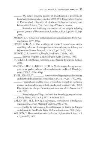 GESTÃO, MEDIAÇÃO E USO DA INFORMAÇÃO 31
. The subject indexing process: an investigation of problems in
knowledgerepresentation.Austin,2000.344f.Dissertation(Doctor
of Philosophy) – Faculty of Graduate School of Library and
Information Science, The University of Texas at Austin.
. Semiotics and indexing: an analysis of the subject indexing
process.Journal of Documentation,London,v.57,n.5,p.591-22,Sep.
2001.
MORIN, E. O método 3: o conhecimento do conhecimento. Porto Ale-
gre: Sulina, 1999. 288p.
ONDRUSEK, A. L. The attributes of research on end-user online
searching behavior: A retrospective review and analysis. Library and
Information Science Research, v.26, n.2, p.221-65, 2004.
PEIRCE, C. S. Semiótica e filosofia. São Paulo: Cultrix, 1972.
. Escritos coligidos. 2.ed. São Paulo: Abril Cultural, 1980.
ROWLEY, J. A biblioteca eletrônica. 2.ed. Brasília: Briquet de Lemos,
2002.
SAINSAULIEU, R.; KIRSCHNER, A. M. Sociologia da empresa: or-
ganização, poder, cultura e desenvolvimento no Brasil. Rio de Ja-
neiro: DP&A, 2006. 464p.
THELLEFSEN,T.L. . Semiotic knowledge organization:theory
and method development. Semiotica, v.142, n.1/4, p.71-90, 2002.
. Pragmaticism and the role of terminology. Impact: an electronic
journal on formalization in text, media and language, abr. 2003.
Disponível em: <http://www.impact.hum.auc.dk>. Acesso em: 5
maio 2007.
. Knowledge profiling: the basis for knowledge organization.
Library Trends, v.52, n.3, p.507-14,Winter 2004.
VALENTIM, M. L. P. (Org.) Informação, conhecimento e inteligência
organizacional. 2.ed. Marília: Fundepe, 2007. 278p.
. Gestão da informação e do conhecimento no âmbito da Ciência
da Informação. São Paulo: Polis: Cultura Acadêmica, 2008. 268p.
WILSON, T. Human information behavior. Information Science, v.3,
n.2, p.49-55, 2000.
 
