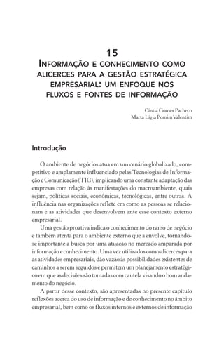 15
INFORMAÇÃO E CONHECIMENTO COMO
ALICERCES PARA A GESTÃO ESTRATÉGICA
EMPRESARIAL: UM ENFOQUE NOS
FLUXOS E FONTES DE INFORMAÇÃO
Cíntia Gomes Pacheco
Marta Lígia PomimValentim
Introdução
O ambiente de negócios atua em um cenário globalizado, com-
petitivo e amplamente influenciado pelas Tecnologias de Informa-
ção e Comunicação (TIC), implicando uma constante adaptação das
empresas com relação às manifestações do macroambiente, quais
sejam, políticas sociais, econômicas, tecnológicas, entre outras. A
influência nas organizações reflete em como as pessoas se relacio-
nam e as atividades que desenvolvem ante esse contexto externo
empresarial.
Uma gestão proativa indica o conhecimento do ramo de negócio
e também atenta para o ambiente externo que a envolve, tornando-
se importante a busca por uma atuação no mercado amparada por
informação e conhecimento. Uma vez utilizados como alicerces para
as atividades empresariais, dão vazão às possibilidades existentes de
caminhos a serem seguidos e permitem um planejamento estratégi-
co em que as decisões são tomadas com cautela visando o bom anda-
mento do negócio.
A partir desse contexto, são apresentadas no presente capítulo
reflexões acerca do uso de informação e de conhecimento no âmbito
empresarial, bem como os fluxos internos e externos de informação
 