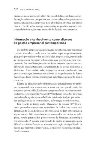 320 MARTA VALENTIM (ORG.)
presentes nesse ambiente, além das possibilidades de fontes de in-
formação existentes que podem ser consultadas pelos gestores e as
pessoas atuantes nas empresas. Esta abordagem objetiva contribuir
para a reflexão sobre uma gestão estratégica pautada no uso cons-
ciente de informações para a tomada de decisão mais assertiva.
Informação e conhecimento como alicerces
da gestão empresarial contemporânea
No âmbito empresarial, informação e conhecimento podem ser
considerados alicerces de suma importância para a gestão estraté-
gica, pois permeiam todas as atividades empresariais, permitindo
às pessoas uma bagagem informativa que propicia melhor com-
preensão das manifestações do ambiente externo, que está se mo-
dificando constantemente, caracterizando-se como complexo e
dinâmico. É necessário saber interpretar o macroambiente para
que as mudanças externas não afetem as organizações de forma
negativa e, dessa forma, possibilitem adaptações de acordo com o
contexto.
Diante da discussão sobre informação e conhecimento no âmbi-
to empresarial cabe uma ressalva, uma vez que grande parte das
empresas possui dificuldades em compreender as relações entre es-
ses termos. Davenport & Prusak (1999) inferem conceitos de ordem
mais elevada, quais sejam sabedoria (wisdom) e insight, para eluci-
dar a relação entre os termos dados, informação e conhecimento.
Em relação ao termo dado, Davenport & Prusak (1999) afir-
mam que todas as empresas necessitam de dados para terem uma
dimensão de fatos distintos e objetivos que podem ser relativos a
algum evento. São normalmente armazenados em meios tecnoló-
gicos, sendo gerenciados pelos setores de finanças, marketing e
contabilidade. A grande quantidade de dados armazenados pode
dificultar a identificação ou mesmo a extração de significado de
dados que realmente importam e, além disso, não possuem signi-
ficado inerente.
 