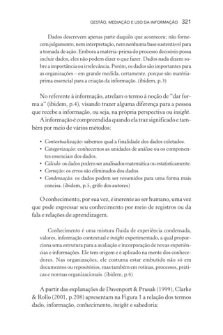 GESTÃO, MEDIAÇÃO E USO DA INFORMAÇÃO 321
Dados descrevem apenas parte daquilo que aconteceu; não forne-
cemjulgamento,neminterpretação,nemnenhumabasesustentávelpara
a tomada de ação. Embora a matéria-prima do processo decisório possa
incluir dados, eles não podem dizer o que fazer. Dados nada dizem so-
bre a importância ou irrelevância. Porém, os dados são importantes para
as organizações – em grande medida, certamente, porque são matéria-
prima essencial para a criação da informação. (ibidem, p.3)
No referente à informação, atrelam o termo à noção de “dar for-
ma a” (ibidem, p.4), visando trazer alguma diferença para a pessoa
que recebe a informação, ou seja, na própria perspectiva ou insight.
A informação é compreendida quando ela traz significado e tam-
bém por meio de vários métodos:
• Contextualização: sabemos qual a finalidade dos dados coletados.
• Categorização: conhecemos as unidades de análise ou os componen-
tes essenciais dos dados.
• Cálculo: os dados podem ser analisados matemática ou estatisticamente.
• Correção: os erros são eliminados dos dados.
• Condensação: os dados podem ser resumidos para uma forma mais
concisa. (ibidem, p.5, grifo dos autores)
O conhecimento, por sua vez, é inerente ao ser humano, uma vez
que pode expressar seu conhecimento por meio de registros ou da
fala e relações de aprendizagem.
Conhecimento é uma mistura fluida de experiência condensada,
valores, informação contextual e insight experimentado, a qual propor-
ciona uma estrutura para a avaliação e incorporação de novas experiên-
cias e informações. Ele tem origem e é aplicado na mente dos conhece-
dores. Nas organizações, ele costuma estar embutido não só em
documentos ou repositórios, mas também em rotinas, processos, práti-
cas e normas organizacionais. (ibidem, p.6)
A partir das explanações de Davenport & Prusak (1999), Clarke
& Rollo (2001, p.208) apresentam na Figura 1 a relação dos termos
dado, informação, conhecimento, insight e sabedoria:
 