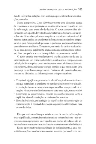 GESTÃO, MEDIAÇÃO E USO DA INFORMAÇÃO 323
dendo fazer inter-relações com a situação presente utilizando situa-
ções passadas.
Nessa perspectiva, Choo (2003) apresenta uma discussão acerca
da relação entre as organizações e o ambiente externo visando ao uso
da informação para a tomada de decisão. O autor contextualiza a in-
formaçãosobopontodevistadocomportamentohumano,oqualen-
volve três dimensões psíquicas: cognitiva, emocional e situacional. O
mesmo autor analisa os ambientes informacionais no âmbito empre-
sarial,oqualécompostodepessoas,e,portanto,asdimensõescitadas
permeiam esse ambiente. Entretanto, em razão do caráter sociocultu-
ral de cada pessoa, geralmente apenas uma das dimensões se sobres-
sai, fator que pode acarretar desequilíbrio no processo de decisão.
O autor propõe em complemento à tríade a discussão do uso da
informação em um contexto holístico, analisando e comparando as
principais formas pelas quais as empresas usam a informação estra-
tegicamente, de maneira que tenham sentido e que promovam uma
mudança no ambiente empresarial. Portanto, são examinadas a es-
trutura e a dinâmica da informação em três perspectivas:
• Criação de significado, por meio da identificação dos acontecimen-
tos que permeiam o ambiente no sentido de desenvolver uma in-
terpretação desses acontecimentos para melhor compreender a si-
tuação, visando a um direcionamento para uma ação, uma decisão.
• Construção de conhecimento, relação dos conhecimentos tácito e
explícito, visando à criação de mais conhecimentos.
• Tomada de decisão, pela criação de significados e da construção de
conhecimento é possível direcionar as possíveis alternativas para
tomar decisões.
É importante ressaltar que as três arenas de uso da informação –
criar significado, construir conhecimento e tomar decisões – são en-
tendidas como processos interligados, em que as atividades são ali-
mentadas mutuamente caracterizando-se como uma visão holística.
Essa é a perspectiva da organização do conhecimento, a qual pos-
sui informações e conhecimento como insumos que conferem van-
 