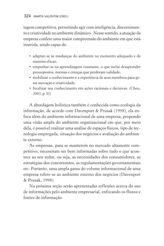 324 MARTA VALENTIM (ORG.)
tagem competitiva, permitindo agir com inteligência, discernimen-
to e criatividade no ambiente dinâmico. Nesse sentido, a atuação da
empresa confere uma maior compreensão do ambiente em que está
inserida, sendo capaz de:
• adaptar-se às mudanças do ambiente no momento adequado e de
maneira eficaz;
• empenhar-se na aprendizagem constante, o que inclui desaprender
pressupostos, normas e crenças que perderam validade;
• mobilizar o conhecimento e a experiência de seus membros para ge-
rar inovação e criatividade;
• focalizar seu conhecimento em ações racionais e decisivas. (Choo,
2003, p.32)
A abordagem holística também é conhecida como ecologia da
informação, de acordo com Davenport & Prusak (1998), ela en-
foca além do ambiente informacional de uma empresa, propondo
uma visão ampla do ambiente organizacional em que, por meio
dela, é possível realizar uma análise de espaços físicos, tipo de tec-
nologia empregada, situação dos negócios e avaliação do ambien-
te externo.
As empresas, para se manterem no mercado altamente com-
petitivo, necessitam ser bem informadas sobre tudo o que acon-
tece ao seu redor, ou seja, as necessidades dos consumidores, as
estratégias dos concorrentes, as regulamentações governamentais
etc. Portanto, uma ampla gama do volume informacional de uma
empresa refere-se ao ambiente externo dos negócios (Davenport
& Prusak, 1998).
Na próxima seção serão apresentadas reflexões acerca do uso
de informações pelo ambiente empresarial, enfocando os fluxos e
fontes de informação.
 