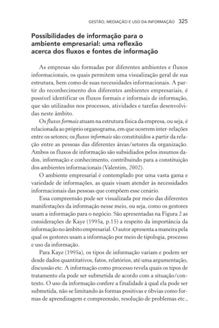 GESTÃO, MEDIAÇÃO E USO DA INFORMAÇÃO 325
Possibilidades de informação para o
ambiente empresarial: uma reflexão
acerca dos fluxos e fontes de informação
As empresas são formadas por diferentes ambientes e fluxos
informacionais, os quais permitem uma visualização geral de sua
estrutura, bem como de suas necessidades informacionais. A par-
tir do reconhecimento dos diferentes ambientes empresariais, é
possível identificar os fluxos formais e informais de informação,
que são utilizados nos processos, atividades e tarefas desenvolvi-
das neste âmbito.
Os fluxos formais atuam na estrutura física da empresa, ou seja, é
relacionada ao próprio organograma, em que ocorrem inter-relações
entre os setores; os fluxos informais são constituídos a partir da rela-
ção entre as pessoas das diferentes áreas/setores da organização.
Ambos os fluxos de informação são subsidiados pelos insumos da-
dos, informação e conhecimento, contribuindo para a constituição
dos ambientes informacionais (Valentim, 2002).
O ambiente empresarial é contemplado por uma vasta gama e
variedade de informações, as quais visam atender às necessidades
informacionais das pessoas que compõem esse cenário.
Essa compreensão pode ser visualizada por meio das diferentes
manifestações da informação nesse meio, ou seja, como os gestores
usam a informação para o negócio. São apresentadas na Figura 2 as
considerações de Kaye (1995a, p.15) a respeito da importância da
informaçãonoâmbitoempresarial.Oautorapresentaamaneirapela
qual os gestores usam a informação por meio de tipologia, processo
e uso da informação.
Para Kaye (1995a), os tipos de informação variam e podem ser
desde dados quantitativos, fatos, relatórios, até uma argumentação,
discussão etc. A informação como processo revela quais os tipos de
tratamento ela pode ser submetida de acordo com a situação/con-
texto. O uso da informação confere a finalidade à qual ela pode ser
submetida, não se limitando às formas positivas e óbvias como for-
mas de aprendizagem e compreensão, resolução de problemas etc.,
 