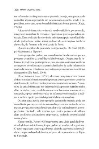 328 MARTA VALENTIM (ORG.)
tes informais são frequentemente pessoais, ou seja, um gestor pode
consultar algum especialista em determinado assunto, sendo o es-
pecialista,nestecaso,umafontedeinformaçãoformalpessoal(Kaye,
1995b).
A fonte de informação será usada se o beneficiário, por exemplo,
um gestor, considerá-la relevante, oportuna e precisa para dada si-
tuação. Essa avaliação de relevância cabe à percepção e confiabilida-
de do gestor/beneficiário acerca da fonte de informação e também
do estado, do formato e da localização da fonte.
Quanto à análise da qualidade da informação, De Sordi (2008,
p.59) apresenta a Figura 4.
Essas perguntas podem ser consideradas fundamentais para o
processo de análise da qualidade da informação. Os gestores da in-
formação podem se pautar por elas para analisar as situações críticas
ao negócio, considerando as particularidades de cada informação
analisada, sendo, entretanto, necessário o aprimoramento contínuo
das questões (De Sordi, 2008).
De acordo com Kaye (1995b), diversas pesquisas acerca do uso
de fontes no âmbito empresarial apontam que os gerentes e usuários
da informação preferem fontes pessoais e contatos informais. A con-
sulta de uma informação por intermédio das pessoas permite muito
além de dados, pois possibilita um aconselhamento, um incentivo,
um apoio, e pode também avaliar as informações fornecidas e indi-
car a melhor opção quando há possibilidades de escolhas.
O autor ainda revela que o próprio gerente da empresa pode ser
consultado, pois se constitui em uma das principais fontes de infor-
mação,porquantoéconsideradoumafontedeconhecimentosecom-
petências. Contudo, vale lembrar que muitos gestores não olham
além dos limites do ambiente empresarial, podendo ser prejudicial
aos negócios.
Nesse sentido, Kaye (1995b) apresenta uma visão geral da diver-
sidade de fontes de informação que podem ser usadas pelos gestores.
O autor separa em quatro quadrantes visando à apreensão da totali-
dade complexa da rede de fontes, as quais são apresentadas na Figu-
ra 5 a seguir.
 