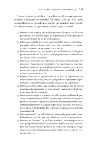 GESTÃO, MEDIAÇÃO E USO DA INFORMAÇÃO 331
Diante da vasta quantidade e variedade de informações que con-
templam o universo empresarial, Valentim (2006, p.13-14, grifo
nosso) relaciona os tipos de informações que atendem às necessida-
des informacionais das pessoas no âmbito organizacional:
a) Informação estratégica, que apoia o processo de tomada de decisão e
possibilita à alta administração da organização definir e planejar as
estratégias de ação de médio e longo prazos.
b) Informação voltada ao negócio, que possibilita ao nível tático da or-
ganização definir ações de curto prazo, bem como observar oportu-
nidades e ameaças para o negócio corporativo.
c) Informação financeira, que apoia as atividades desenvolvidas pelos
profissionais da área financeira para que processem estudos de cus-
tos, lucros, riscos e controles.
d) Informação comercial, que subsidia as pessoas da área comercial nos
processos relacionados à exportação e/ou importação de materiais,
produtos e serviços; que subsidia também as pessoas da área jurídica
no que diz respeito à legislação do país no qual se estabelece deter-
minada transação comercial.
e) Informação estatística, que subsidia várias áreas da organização, por
meio de séries históricas, estudos comparativos, apresentando per-
centuais e/ou números relacionados ao negócio da organização.
f) Informação sobre gestão, que atende às necessidades dos gerentes e
executivos da organização no planejamento e gerenciamento de pro-
jetos, na gestão de pessoas etc.
g) Informação tecnológica, que tanto subsidia as pessoas da área de pes-
quisa e desenvolvimento (P&D) na criação e no desenvolvimento de
produtos, materiais e processos, por meio do monitoramento da con-
corrência referente às inovações de produtos, materiais e processos,
como apoia a implantação dos sistemas de qualidade no ambiente
organizacional.
h) Informação geral, que subsidia todas as áreas da organização, possi-
bilitando aos profissionais, que nela atuam, atualização constante.
i) Informação “cinzenta” de qualquer natureza, para qualquer área e
com qualquer finalidade de uso; esse tipo de informação não é detec-
tado em buscas formais, podendo-se citar, como exemplo, colégio
invisível, documentos confidenciais em difícil acesso, redes de rela-
cionamento etc.
 