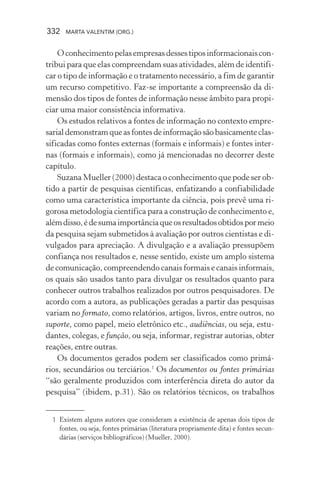 332 MARTA VALENTIM (ORG.)
Oconhecimentopelasempresasdessestiposinformacionaiscon-
tribui para que elas compreendam suas atividades, além de identifi-
car o tipo de informação e o tratamento necessário, a fim de garantir
um recurso competitivo. Faz-se importante a compreensão da di-
mensão dos tipos de fontes de informação nesse âmbito para propi-
ciar uma maior consistência informativa.
Os estudos relativos a fontes de informação no contexto empre-
sarialdemonstramqueasfontesdeinformaçãosãobasicamenteclas-
sificadas como fontes externas (formais e informais) e fontes inter-
nas (formais e informais), como já mencionadas no decorrer deste
capítulo.
Suzana Mueller (2000) destaca o conhecimento que pode ser ob-
tido a partir de pesquisas científicas, enfatizando a confiabilidade
como uma característica importante da ciência, pois prevê uma ri-
gorosa metodologia científica para a construção de conhecimento e,
alémdisso,édesumaimportânciaqueosresultadosobtidospormeio
da pesquisa sejam submetidos à avaliação por outros cientistas e di-
vulgados para apreciação. A divulgação e a avaliação pressupõem
confiança nos resultados e, nesse sentido, existe um amplo sistema
de comunicação, compreendendo canais formais e canais informais,
os quais são usados tanto para divulgar os resultados quanto para
conhecer outros trabalhos realizados por outros pesquisadores. De
acordo com a autora, as publicações geradas a partir das pesquisas
variam no formato, como relatórios, artigos, livros, entre outros, no
suporte, como papel, meio eletrônico etc., audiências, ou seja, estu-
dantes, colegas, e função, ou seja, informar, registrar autorias, obter
reações, entre outras.
Os documentos gerados podem ser classificados como primá-
rios, secundários ou terciários.1
Os documentos ou fontes primárias
“são geralmente produzidos com interferência direta do autor da
pesquisa” (ibidem, p.31). São os relatórios técnicos, os trabalhos
1 Existem alguns autores que consideram a existência de apenas dois tipos de
fontes, ou seja, fontes primárias (literatura propriamente dita) e fontes secun-
dárias (serviços bibliográficos) (Mueller, 2000).
 