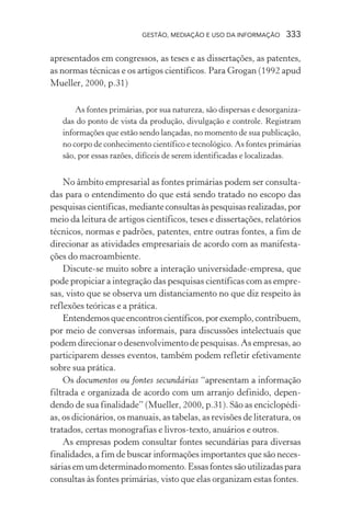 GESTÃO, MEDIAÇÃO E USO DA INFORMAÇÃO 333
apresentados em congressos, as teses e as dissertações, as patentes,
as normas técnicas e os artigos científicos. Para Grogan (1992 apud
Mueller, 2000, p.31)
As fontes primárias, por sua natureza, são dispersas e desorganiza-
das do ponto de vista da produção, divulgação e controle. Registram
informações que estão sendo lançadas, no momento de sua publicação,
no corpo de conhecimento científico e tecnológico. As fontes primárias
são, por essas razões, difíceis de serem identificadas e localizadas.
No âmbito empresarial as fontes primárias podem ser consulta-
das para o entendimento do que está sendo tratado no escopo das
pesquisascientíficas,medianteconsultasàspesquisasrealizadas,por
meio da leitura de artigos científicos, teses e dissertações, relatórios
técnicos, normas e padrões, patentes, entre outras fontes, a fim de
direcionar as atividades empresariais de acordo com as manifesta-
ções do macroambiente.
Discute-se muito sobre a interação universidade-empresa, que
pode propiciar a integração das pesquisas científicas com as empre-
sas, visto que se observa um distanciamento no que diz respeito às
reflexões teóricas e a prática.
Entendemosqueencontroscientíficos,porexemplo,contribuem,
por meio de conversas informais, para discussões intelectuais que
podem direcionar o desenvolvimento de pesquisas. As empresas, ao
participarem desses eventos, também podem refletir efetivamente
sobre sua prática.
Os documentos ou fontes secundárias “apresentam a informação
filtrada e organizada de acordo com um arranjo definido, depen-
dendo de sua finalidade” (Mueller, 2000, p.31). São as enciclopédi-
as, os dicionários, os manuais, as tabelas, as revisões de literatura, os
tratados, certas monografias e livros-texto, anuários e outros.
As empresas podem consultar fontes secundárias para diversas
finalidades, a fim de buscar informações importantes que são neces-
sáriasemumdeterminadomomento.Essasfontessãoutilizadaspara
consultas às fontes primárias, visto que elas organizam estas fontes.
 