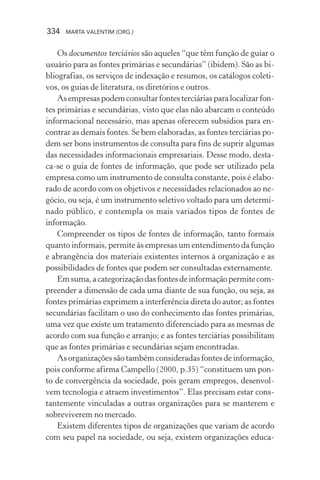 334 MARTA VALENTIM (ORG.)
Os documentos terciários são aqueles “que têm função de guiar o
usuário para as fontes primárias e secundárias” (ibidem). São as bi-
bliografias, os serviços de indexação e resumos, os catálogos coleti-
vos, os guias de literatura, os diretórios e outros.
Asempresaspodemconsultarfontesterciáriasparalocalizarfon-
tes primárias e secundárias, visto que elas não abarcam o conteúdo
informacional necessário, mas apenas oferecem subsídios para en-
contrar as demais fontes. Se bem elaboradas, as fontes terciárias po-
dem ser bons instrumentos de consulta para fins de suprir algumas
das necessidades informacionais empresariais. Desse modo, desta-
ca-se o guia de fontes de informação, que pode ser utilizado pela
empresa como um instrumento de consulta constante, pois é elabo-
rado de acordo com os objetivos e necessidades relacionados ao ne-
gócio, ou seja, é um instrumento seletivo voltado para um determi-
nado público, e contempla os mais variados tipos de fontes de
informação.
Compreender os tipos de fontes de informação, tanto formais
quanto informais, permite às empresas um entendimento da função
e abrangência dos materiais existentes internos à organização e as
possibilidades de fontes que podem ser consultadas externamente.
Emsuma,acategorizaçãodasfontesdeinformaçãopermitecom-
preender a dimensão de cada uma diante de sua função, ou seja, as
fontes primárias exprimem a interferência direta do autor; as fontes
secundárias facilitam o uso do conhecimento das fontes primárias,
uma vez que existe um tratamento diferenciado para as mesmas de
acordo com sua função e arranjo; e as fontes terciárias possibilitam
que as fontes primárias e secundárias sejam encontradas.
As organizações são também consideradas fontes de informação,
pois conforme afirma Campello (2000, p.35) “constituem um pon-
to de convergência da sociedade, pois geram empregos, desenvol-
vem tecnologia e atraem investimentos”. Elas precisam estar cons-
tantemente vinculadas a outras organizações para se manterem e
sobreviverem no mercado.
Existem diferentes tipos de organizações que variam de acordo
com seu papel na sociedade, ou seja, existem organizações educa-
 