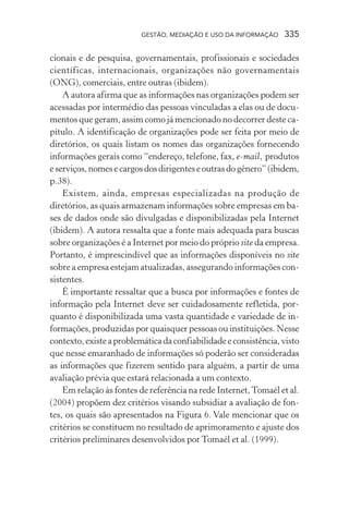 GESTÃO, MEDIAÇÃO E USO DA INFORMAÇÃO 335
cionais e de pesquisa, governamentais, profissionais e sociedades
científicas, internacionais, organizações não governamentais
(ONG), comerciais, entre outras (ibidem).
A autora afirma que as informações nas organizações podem ser
acessadas por intermédio das pessoas vinculadas a elas ou de docu-
mentos que geram, assim como já mencionado no decorrer deste ca-
pítulo. A identificação de organizações pode ser feita por meio de
diretórios, os quais listam os nomes das organizações fornecendo
informações gerais como “endereço, telefone, fax, e-mail, produtos
eserviços,nomesecargosdosdirigenteseoutrasdogênero”(ibidem,
p.38).
Existem, ainda, empresas especializadas na produção de
diretórios, as quais armazenam informações sobre empresas em ba-
ses de dados onde são divulgadas e disponibilizadas pela Internet
(ibidem). A autora ressalta que a fonte mais adequada para buscas
sobre organizações é a Internet por meio do próprio site da empresa.
Portanto, é imprescindível que as informações disponíveis no site
sobre a empresa estejam atualizadas, assegurando informações con-
sistentes.
É importante ressaltar que a busca por informações e fontes de
informação pela Internet deve ser cuidadosamente refletida, por-
quanto é disponibilizada uma vasta quantidade e variedade de in-
formações, produzidas por quaisquer pessoas ou instituições. Nesse
contexto,existeaproblemáticadaconfiabilidadeeconsistência,visto
que nesse emaranhado de informações só poderão ser consideradas
as informações que fizerem sentido para alguém, a partir de uma
avaliação prévia que estará relacionada a um contexto.
Em relação às fontes de referência na rede Internet,Tomaél et al.
(2004) propõem dez critérios visando subsidiar a avaliação de fon-
tes, os quais são apresentados na Figura 6. Vale mencionar que os
critérios se constituem no resultado de aprimoramento e ajuste dos
critérios preliminares desenvolvidos por Tomaél et al. (1999).
 
