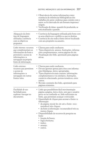 GESTÃO, MEDIAÇÃO E USO DA INFORMAÇÃO 337
Adequação da fonte:
tipo de linguagem
utilizada e coerência
com os objetivos
propostos.
Links internos: recursos
que complementam as
informações da fonte e
permitem o acesso às
informações e a
navegação na própria
fonte de informação.
Links externos:
recursos que permitem
o acesso às
informações e a
navegação em outras
fontes/sites.
Facilidade de uso:
facilidade para
explorar/navegar no
documento.
• Observância de outras informações como:
existência de referências bibliográficas dos
trabalhos do autor; endereço para contato com o
autor; se foi derivada de um formato impresso/
origem.
• Verificação de datas: quando foi produzida; se
está atualizada e quando.
• Coerência da linguagem utilizada pela fonte com
os seus objetivos e o público a que se destina.
• Coerência do site onde a fonte estiver localizada
com seu propósito ou assunto.
• Clareza para onde conduzem.
• Tipos disponíveis: anexos, ilustrações, informa-
ções complementares, outras páginas do site.
• Atualização dos links, apontando para páginas
ativas.
• Clareza para onde conduzem.
• Devem apontar apenas para sites com informa-
ções fidedignas, úteis e apropriadas.
• Tipos disponíveis mais comuns: informações
complementares e/ou similares, ilustrações,
comércio relacionado, portais temáticos, entre
outros.
• Revisão constante dos links, apontando para
páginas existentes.
• Links que possibilitem fácil movimentação
página a página, item a item, sem que o usuário
perca-se ou confunda-se; links suficientes na
fonte, que permitam avançar e retroceder.
• Quantidade de cliques para acessar a fonte e a
informação:
• da página inicial do site até a fonte: reco-
mendável três cliques;
• da fonte à informação: recomendável três ou
menos cliques.
• Disponibilidade de recursos de pesquisa na
fonte:
• função de busca;
• lógica booleana;
• índice;
• arranjo;
• outros.
 
